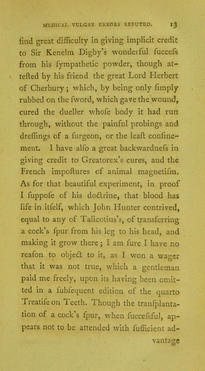 find great difficulty in giving implicit credit to Sir Kenelm Digby's wonderful fuccefs from his fympathetic powder, though at- tefted by his friend the great Lord Herbert of Cherbury; which, by being only fimply rubbed on the fword, which gave the wound, cured the dueller whofe body it had run through, without the painful probings and dreffings of a furgeon, or the leaft confine- ment. I have alfo a great backwardnefs in giving credit to Greatorex's cures, and the French . impoftures of animal magnetifm. As for that beautiful experiment, in proof I fuppofe of his doctrine, that blood has life in itfelf, which John Hunter contrived, equal to any of Talicotius's, of transferring a cock's fpur from his leg to his head, and making it grow there; I am fure I have no reafon to object to it, as I won a wager that it was not true, which a gentleman paid me freely, upon its having been omit- ted in a fubfequent edition of the quarto Treatife on Teeth. Though the tranfplanta- tion of a cock's fpur, when fuccefsful, ap- pears not to be attended with fufficient ad- vantage