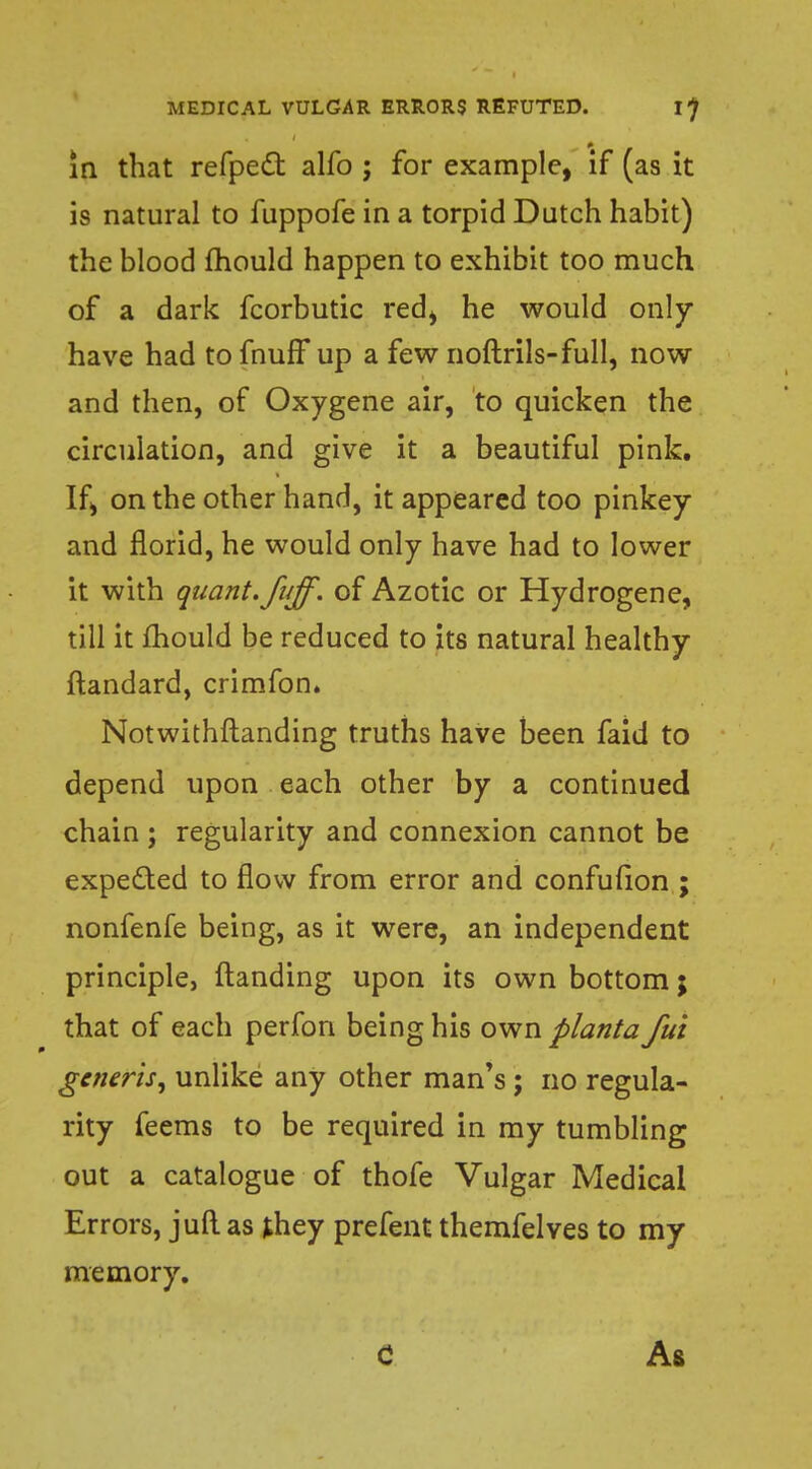 in that refpect alfo ; for example, if (as it is natural to fuppofe in a torpid Dutch habit) the blood mould happen to exhibit too much of a dark fcorbutic red> he would only- have had to fnuff up a few noftrils-full, now and then, of Oxygene air, to quicken the circulation, and give it a beautiful pink. If> on the other hand, it appeared too pinkey and florid, he would only have had to lower it with quant, fiiff. of Azotic or Hydrogene, till it mould be reduced to its natural healthy ftandard, crimfon. Notwithstanding truths have been faid to depend upon each other by a continued chain; regularity and connexion cannot be expected to flow from error and confufion ; nonfenfe being, as it were, an independent principle, Handing upon its own bottom; that of each perfon being his own planta fui generis^ unlike any other man's; no regula- rity feems to be required in my tumbling out a catalogue of thofe Vulgar Medical Errors, juft as they prefent themfelves to my memory. c As