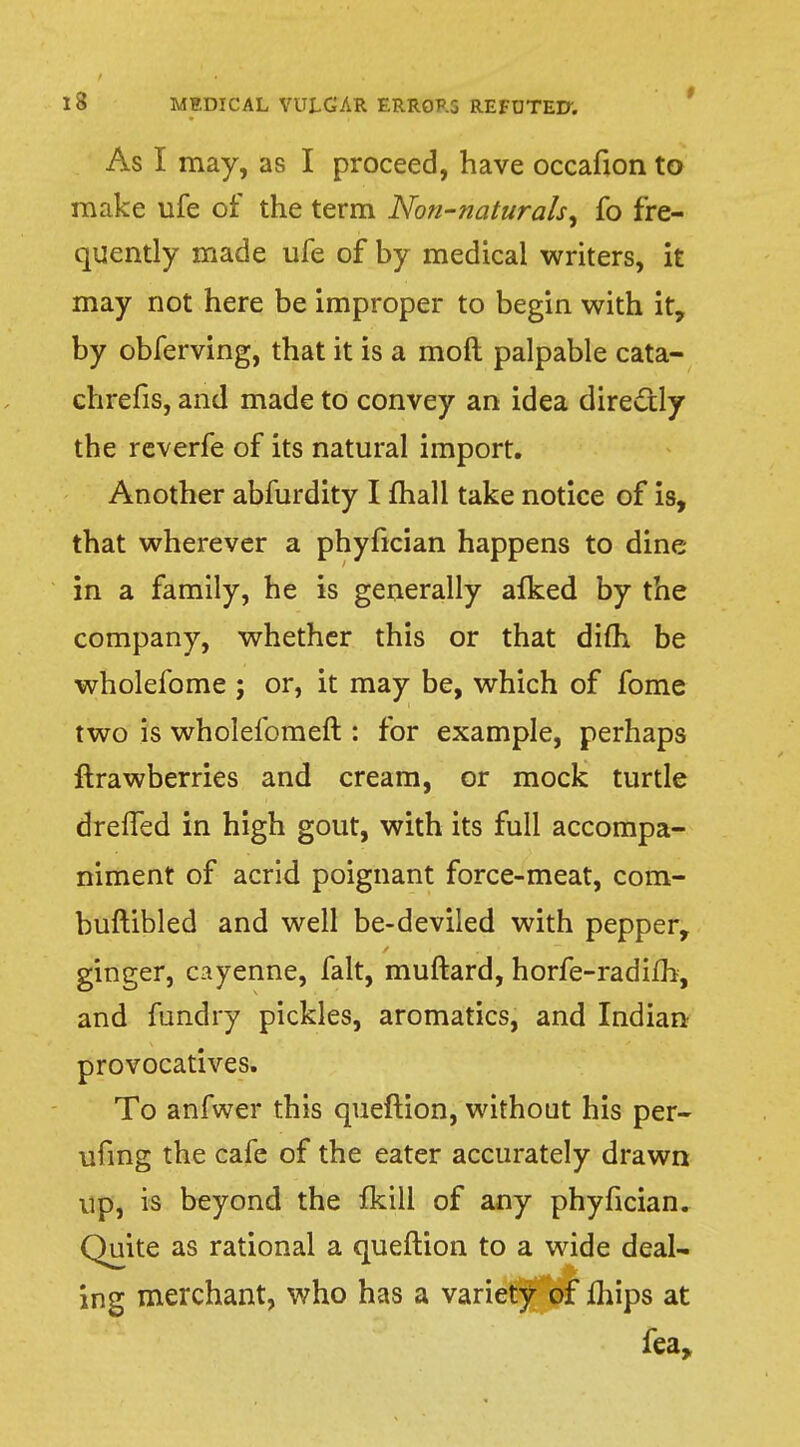 As I may, as I proceed, have occafion to make ufe of the term Non-naturals, fo fre- quently made ufe of by medical writers, it may not here be improper to begin with it, by obferving, that it is a raoft palpable cata- chrefis, and made to convey an idea direcxly the reverfe of its natural import. Another abfurdity I mail take notice of is, that wherever a phyfician happens to dine- in a family, he is generally alked by the company, whether this or that dim be wholefome ; or, it may be, which of fome two is wholefomeft : for example, perhaps ftrawberries and cream, or mock turtle drelfed in high gout, with its full accompa- niment of acrid poignant force-meat, com- buftibled and well be-deviled with pepper, ginger, cayenne, fait, muftard, horfe-radifb, and fundry pickles, aromatics, and Indian provocatives. To anfwer this queftion, without his per- ufing the cafe of the eater accurately drawn up, is beyond the fkill of any phyfician. Quite as rational a queftion to a wide deal- ing merchant, who has a variety of mips at fea,