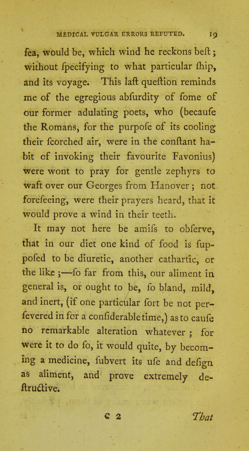 fea, would be, which wind he reckons beft; without fpecifying to what particular (hip, and its voyage. This laft queftion reminds me of the egregious abfurdity of fome of our former adulating poets, who (becaufe the Romans, for the purpofe of its cooling their fcorched air, were in the conftant ha- bit of invoking their favourite Favonius) were wont to pray for gentle zephyrs to waft over our Georges from Hanover; not forefeeing, were their prayers heard, that it would prove a wind in their teeth. It may not here be amifs to obferve, that in our diet one kind of food is fup- pofed to be diuretic, another cathartic, or the like ;—fo far from this, our aliment in general is, or ought to be, fo bland, mild, and inert, (if one particular fort be not per- fevered in for a considerable time,) as to caufe no remarkable alteration whatever ; for were it to do fo, it would quite, by becom- ing a medicine, fubvert its ufe and defign as aliment, and prove extremely de- ftructive. C 2 That