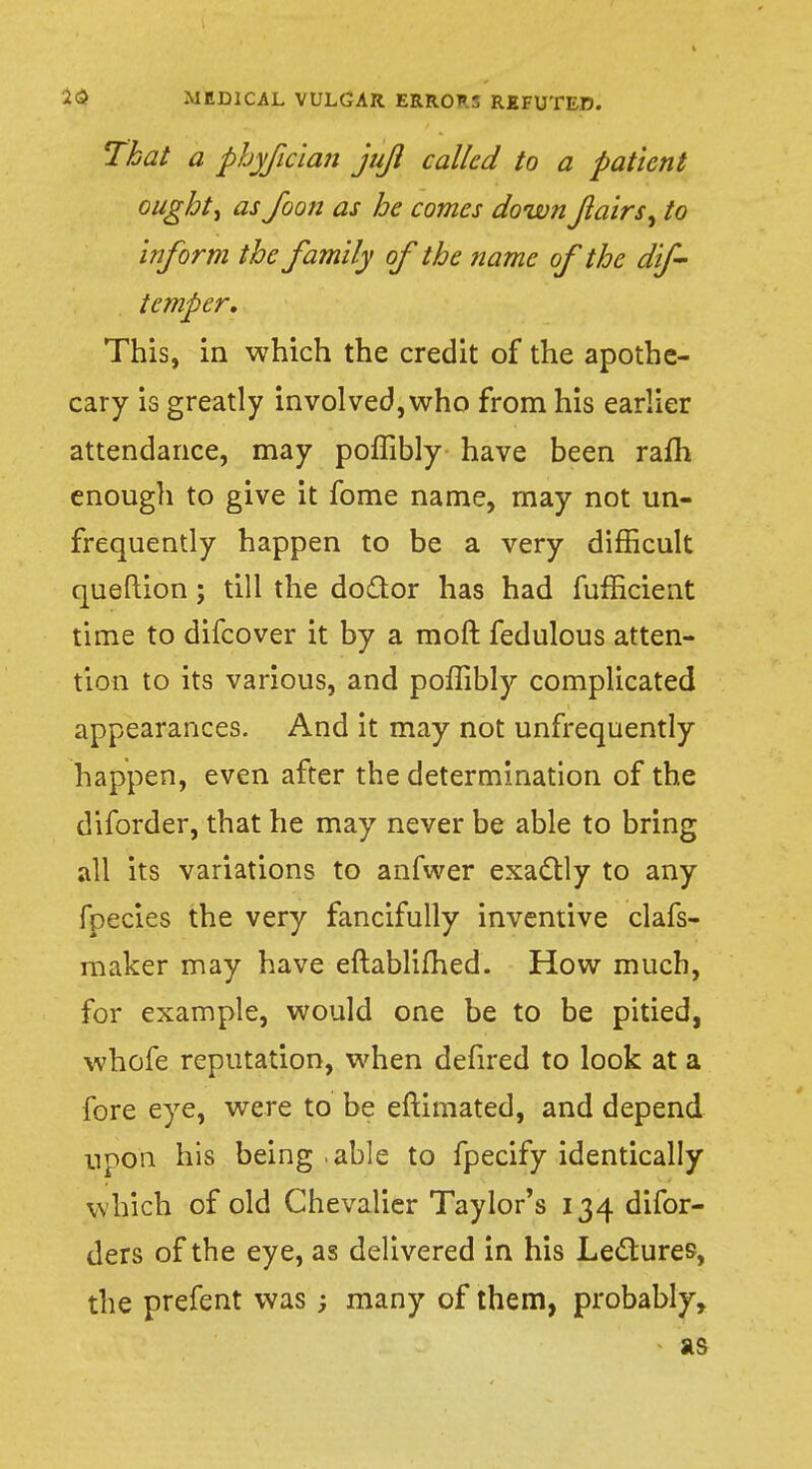 That a phyfician juji called to a patient oughts as foon as he comes downfairs ^ to inform the family of the name of the dif- temper. This, in which the credit of the apothe- cary is greatly involved, who from his earlier attendance, may poffibly have been rafh enough to give it fome name, may not un- frequently happen to be a very difficult queftion; till the doctor has had fufficient time to difcover it by a moft fedulous atten- tion to its various, and poffibly complicated appearances. And it may not unfrequently happen, even after the determination of the diforder, that he may never be able to bring all its variations to anfwer exactly to any fpecies the very fancifully inventive clafs- maker may have eftablifhed. How much, for example, would one be to be pitied, whofe reputation, when defired to look at a fore eye, were to be eftimated, and depend upon his being .able to fpecify identically which of old Chevalier Taylor's 134 difor- ders of the eye, as delivered in his Lectures, the prefent was ; many of them, probably,