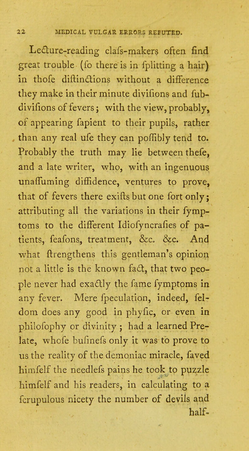 Lecture-reading clafs-makers often find great trouble (fo there is in fplitting a hair) in thofe diftinctions without a difference they make in their minute divifions and fub- divifions of fevers j with the view, probably, of appearing fapient to their pupils, rather , than any real ufe they can poffibly tend to. Probably the truth may lie between thefe, and a late writer, who, with an ingenuous unaifuming diffidence, ventures to prove, that of fevers there exifts but one fort only; attributing all the variations in their fymp- toms to the different Idiofyncrafies of pa- tients, feafons, treatment, &c. &c. And what ftrengthens this gentleman's opinion not a little is the known fact, that two peo- ple never had exactly the fame fymptoms in any fever. Mere fpeculation, indeed, fel- dom does any good in phyfic, or even in philofophy or divinity ; had a learned Pre- late, whofe bufinefs only it was to prove to us the reality of the demoniac miracle, faved himfelf the needlefs pains he took to puzzle himfelf and his readers, in calculating to a fcrupulous nicety the number of devils and half-