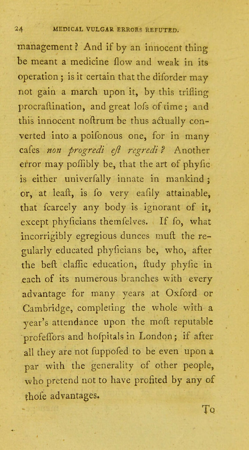 management ? And if by an innocent thing be meant a medicine flow and weak in its operation; is it certain that the diforder may not gain a march upon it, by this trifling procraftination, and great lofs of time ; and this innocent noftrum be thus actually con- verted into a poifonous one, for in many cafes non progredi eft regredi ? Another error may poffibly be, that the art of phyfic is either univerfally innate in mankind ; or, at leaf!:, is fo very eafily attainable, that fcarcely any body is ignorant of it, except phyficians themfelves. If fo, what incorrigibly egregious dunces muft the re- gularly educated phyficians be, who, after the beft claflic education, ftudy phyfic in each of its numerous branches with every advantage for many years at Oxford or Cambridge, completing the whole with a year's attendance upon the moft reputable profeffors and hofpitals in London; if after all they are not fuppofed to be even upon a par with the generality of other people, who pretend not to have profited by any of tfiofe advantages. To