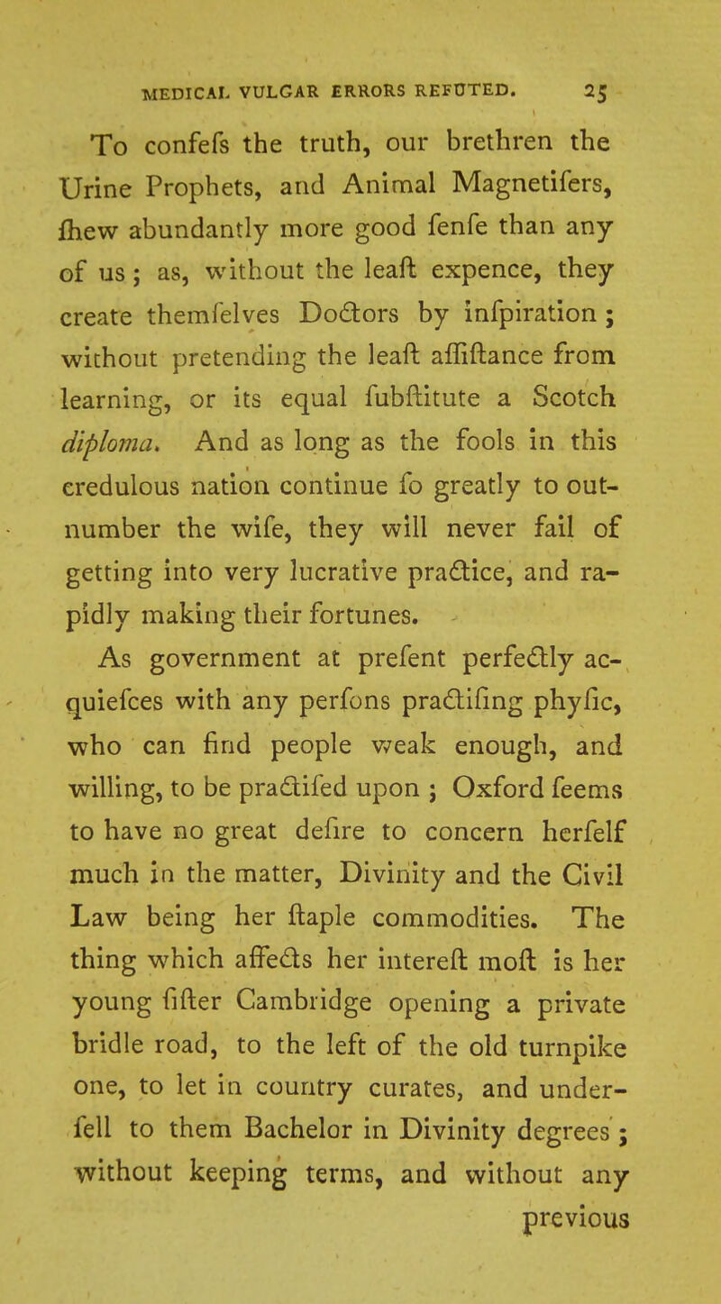 To confefs the truth, our brethren the Urine Prophets, and Animal Magnetifers, fliew abundantly more good fenfe than any of us; as, without the leaft expence, they create themfelves Doctors by infpiration ; without pretending the leaft affiftance from learning, or its equal fubftitute a Scotch diploma. And as long as the fools in this credulous nation continue fo greatly to out- number the wife, they will never fail of getting into very lucrative practice, and ra- pidly making their fortunes. As government at prefent perfectly ac- quiefces with any perfons pradifing phyfic, who can find people weak enough, and willing, to be pra&ifed upon ; Oxford feems to have no great defire to concern herfelf much in the matter, Divinity and the Civil Law being her ftaple commodities. The thing which affects her intereft moft is her young fifter Cambridge opening a private bridle road, to the left of the old turnpike one, to let in country curates, and under- fell to them Bachelor in Divinity degrees ; without keeping terms, and without any previous