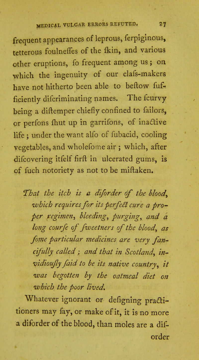frequent appearances of leprous, ferpiginous, tetterous foulneffes of the (kin, and various other eruptions, fo frequent among us ; on which the ingenuity of our clafs-makers have not hitherto been able to beftow fuf- ficiently difcriminating names. The fcurvy being a diftemper chiefly confined to failors, or perfons fhut up in garrifons, of inactive life ; under the want alfo of fubacid, cooling vegetables, and wholefome air ; which, after difcovering itfelf firft in ulcerated gums, is of fuch notoriety as not to be miftaken. That the itch is a diforder of the bloody which requires for its perfecl cure a pro- per regimen, Bleeding, purging, and a long courfe of fweetners of the blood, as fome particular medicines are very fan- cifully called; and that in Scotland, in- vidiou/ly faid to be its native country, it was begotten by the oatmeal diet on which the poor lived. Whatever ignorant or defigning practi- tioners may fay, or make of it, it is no more a diforder of the blood, than moles are a dif- order
