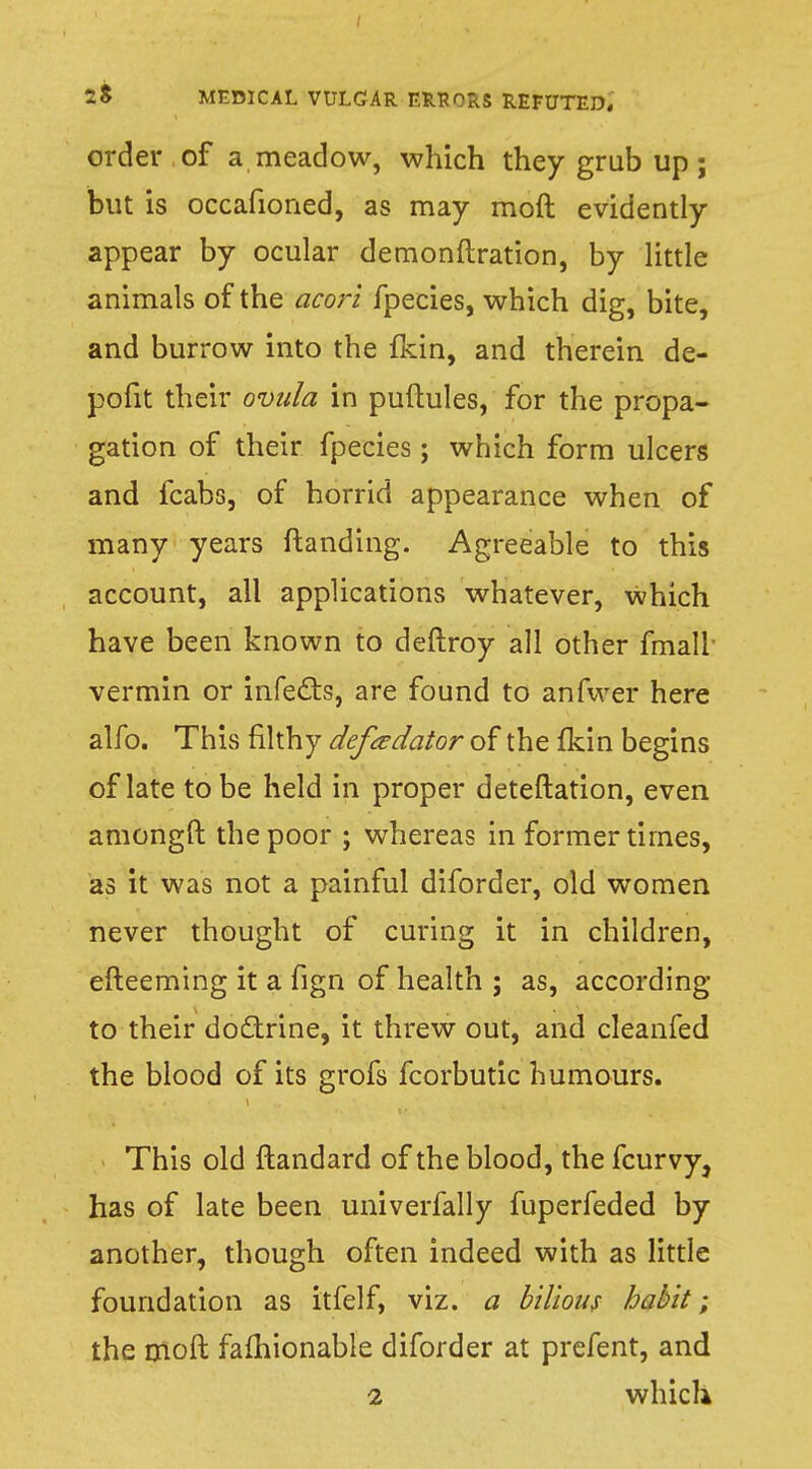 order of a meadow, which they grub up; but is occafioned, as may mod evidently appear by ocular demonftration, by little animals of the acori fpecies, which dig, bite, and burrow into the fkin, and therein de- pofit their ovida in puftules, for the propa- gation of their fpecies; which form ulcers and fcabs, of horrid appearance when of many years ftanding. Agreeable to this account, all applications whatever, which have been known to deftroy all other fmall vermin or infects, are found to anfwer here alfo. This filthy defeedator of the fkin begins of late to be held in proper deteftation, even amongft the poor ; whereas in former times, as it was not a painful diforder, old women never thought of curing it in children, efteemmg it a fign of health ; as, according to their doctrine, it threw out, and cleanfed the blood of its grofs fcorbutic humours. This old ftandard of the blood, the fcurvy, has of late been univerfally fuperfeded by another, though often indeed with as little foundation as itfelf, viz. a bilious habit ; the moft fafhionable diforder at prefent, and 2 which