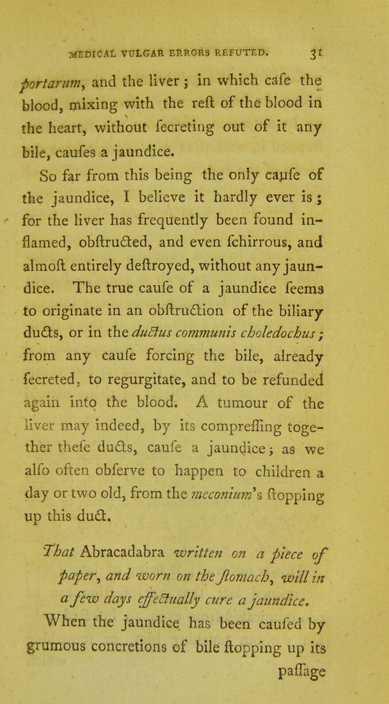portarum, and the liver; in which cafe the blood, mixing with the reft of the blood in the heart, without fecreting out of it any bile, caufes a jaundice. So far from this being the only caufe of the jaundice, I believe it hardly ever is ; for the liver has frequently been found in- flamed, obftructed, and even fchirrous, and almoft entirely deftroyed, without any jaun- dice. The true caufe of a jaundice feema to originate in an obftrucliion of the biliary ducts, or in the duclus communis choledocbus ; from any caufe forcing the bile, already fecreted, to regurgitate, and to be refunded again into the blood. A tumour of the liver may indeed, by its comprefling toge- ther thefe duds, caufe a jaundice j as we alfo often obferve to happen to children a day or two old, from the meconium's flopping up this duel. That Abracadabra written on a piece of paper, and worn on the Jlomach^ will in a few days effeclually cure a jaundice. When the jaundice has been caufed by grumous concretions of bile flopping up its paffage