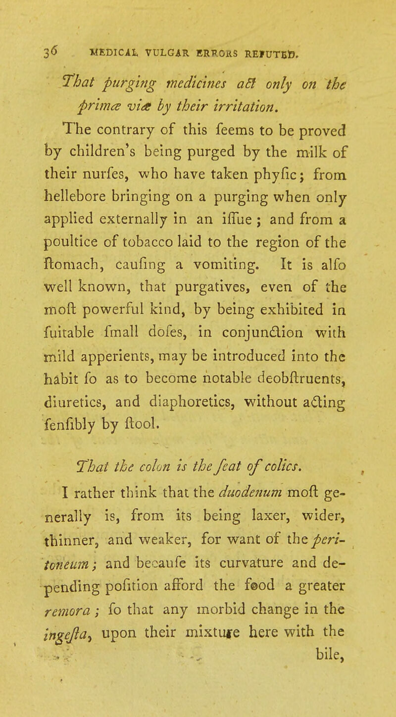 That purging medicines acl only on the prima via by their irritation. The contrary of this feems to be proved by children's being purged by the milk of their nurfes, who have taken phyfic; from hellebore bringing on a purging when only applied externally in an iffue ; and from a poultice of tobacco laid to the region of the ftomach, caufing a vomiting. It is alfo well known, that purgatives, even of the moft powerful kind, by being exhibited in fuitable fmall dofes, in conjunction with mild apperients, may be introduced into the habit fo as to become notable deobftruents, diuretics, and diaphoretics, without acting fenfibly by ftool. That the colon Is the feat of colics. I rather think that the duodenum moft ge- nerally is, from its being laxer, wider, thinner, and weaker, for want of the peri- toneum ; and becaufe its curvature and de- pending pofition afford the f©od a greater remora ; fo that any morbid change in the ingefta, upon their mixtufe here with the bile,