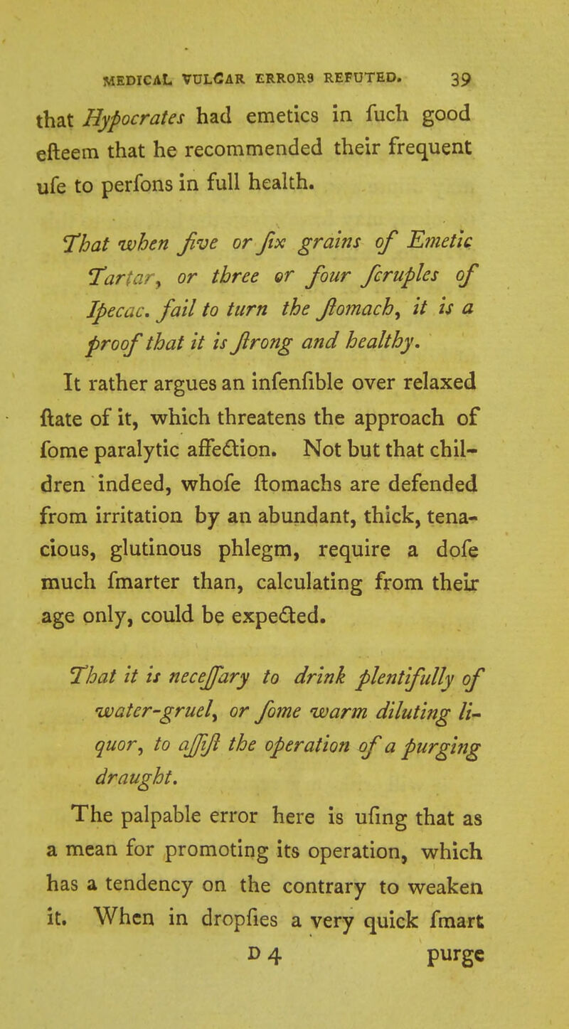 that Hypocrates had emetics in fuch good efteem that he recommended their frequent ufe to perfons in full health. That when five or fix grains of Emetic Tartar, or three or four fcruples of Ipecac, fail to turn the flomach, it is a proof that it is firong and healthy. It rather argues an infenfible over relaxed {late of it, which threatens the approach of fome paralytic affection. Not but that chil- dren indeed, whofe ftomachs are defended from irritation by an abundant, thick, tena- cious, glutinous phlegm, require a dofe much fmarter than, calculating from theix age only, could be expected. That it is necejfary to drink plentifully of water-gruel, or fome warm diluting li- quor, to ajjift the operation of a purging draught. The palpable error here is ufing that as a mean for promoting its operation, which has a tendency on the contrary to weaken it. When in dropfies a very quick fmart D 4 purge