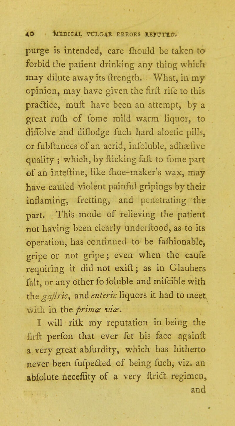 purge is intended, care mould be taken to forbid the patient drinking any thing which may dilute away its ftrength. What, in my opinion, may have given the firfl rife to this practice, muft have been an attempt, by a great rufh of fome mild warm liquor, to diffolve and diflodge fuch hard aloetic pills, or fubftances of an acrid, infoluble, adhasfive quality ; which, by flicking fall to fome part of an inteftine, like fhoe-maker's wax, may have caufed violent painful gripings by their inflaming, fretting, and penetrating the part. This mode of relieving the patient not having been clearly undei flood, as to its operation, has continued to be fafhionable, gripe or not gripe; even when the caufe requiring it did not exift; as in Glaubers fait, or any other fo foluble and mifcible with the gaftric, and enteric liquors it had to meet with in the prima vice. I will rifk my reputation in being the firfl perfon that ever fet his face againft a very great abfurdity, which has hitherto never been fufpetted of being fuch, viz. an abiolute neceffity of a very Ariel: regimen, and