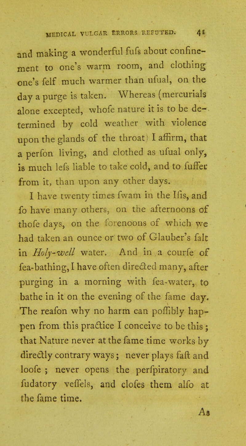 and making a wonderful fufs about confine- ment to one's warm room, and clothing one's felf much warmer than ufual, on the day a purge is taken. Whereas (mercurials alone excepted, whofe nature it is to be de- termined by cold weather with violence upon the glands of the throat : I affirm, that a perfon living, and clothed as ufual only, is much lefs liable to take cold, and to fuffec from it, than upon any other days. I have twenty times fwam in the His, and fo have many others, on the afternoons of thofe days, on the forenoons of which we had taken an ounce or two of Glauber's fait in Holy-well water. And in a courfe of fea-bathing, I have often directed many, after purging in a morning with fea-water, to bathe in it on the evening of the fame day. The reafon why no harm can poffibly hap- pen from this practice I conceive to be this ; that Nature never at the fame time works by directly contrary ways; never plays faft and loofe ; never opens the perfpiratory and fudatory veflels, and clofes them alfo at the fame time. As