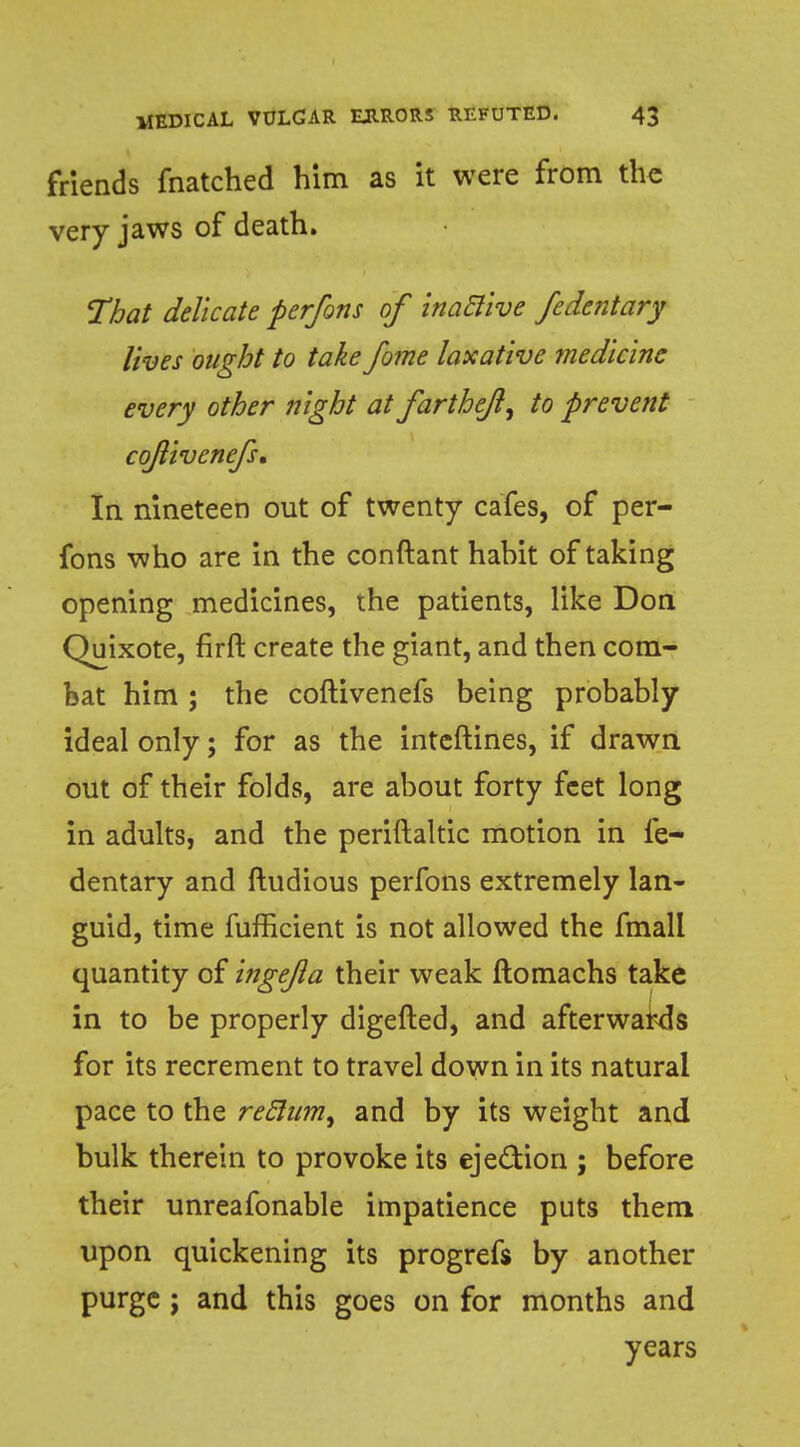 friends fnatched him as it were from the very jaws of death. That delicate perfons of inactive fedentary lives ought to take fome laxative medicine every other night at farthe/l, to prevent cqjlivenefs. In nineteen out of twenty cafes, of per- fons who are in the conftant hahit of taking opening medicines, the patients, like Don Quixote, firft create the giant, and then com- bat him; the coftivenefs being probably ideal only; for as the inteftines, if drawn out of their folds, are about forty feet long in adults, and the periftaltic motion in fe- dentary and ftudious perfons extremely lan- guid, time fufficient is not allowed the fmall quantity of ingejla their weak ftomachs take in to be properly digefted, and afterwards for its recrement to travel down in its natural pace to the reclum, and by its weight and bulk therein to provoke its eje&ion ; before their unreafonable impatience puts them upon quickening its progrefs by another purge ; and this goes on for months and years