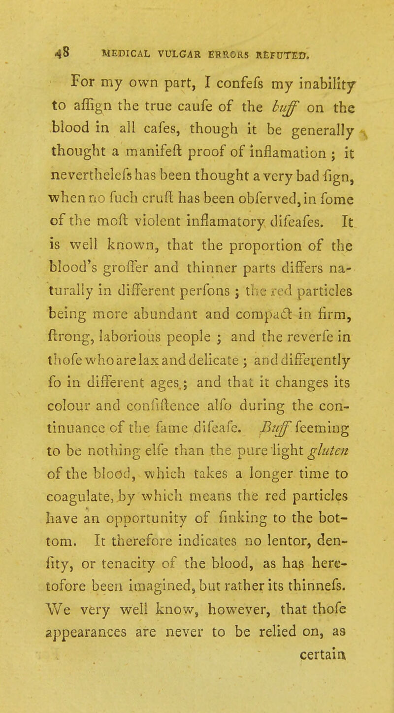 For my own part, I confefs my inability to aflign the true caufe of the buff on the blood in all cafes, though it be generally thought a manifeft proof of inflamation ; it ne verthelefs has been thought a very bad fign, when no fuch crufl has been obferved, in fome of the moft violent inflamatory difeafes. It is well known, that the proportion of the blood's groffer and thinner parts differs na- turally in different perfons; the red particles being more abundant and compact in. firm, ftrong, laborious people ; and the reverfe in thofe who are lax and delicate ; and differently fo in different ages; and that it changes its colour and confidence alfo during the con- tinuance of the fame difeafe. jB«^*feeming to be nothing elfe than the pure light gluten of the blood, which takes a longer time to coagulate, by which means the red particles have an opportunity of finking to the bot- tom. It therefore indicates no lentor, den- fity, or tenacity of the blood, as has here- tofore been imagined, but rather its thinnefs. We very well know, however, that thofe appearances are never to be relied on, as certain