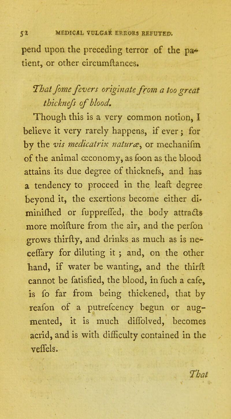 pend upon the preceding terror of the pa* tient, or other circumftances. That fome fivers originate from a too great thlcknefs of blood. Though this is a very common notion, I believe it very rarely happens, if ever; for by the vis medicatrix natura^ or mechanifm of the animal ceconomy, as foon as the blood attains its due degree of thicknefs, and has a tendency to proceed in the leaft degree beyond it, the exertions become either di* minifhed or fuppreffed, the body attracts more moifture from the air, and the perfon grows thirfty, and drinks as much as is ne- ceflary for diluting it ; and, on the other hand, if water be wanting, and the thirfl cannot be fatisfied, the blood, in fuch a cafe, is fo far from being thickened, that by reafon of a putrefcency begun or aug- mented, it is much difiblved, becomes acrid, and is with difficulty contained in the veffels. That