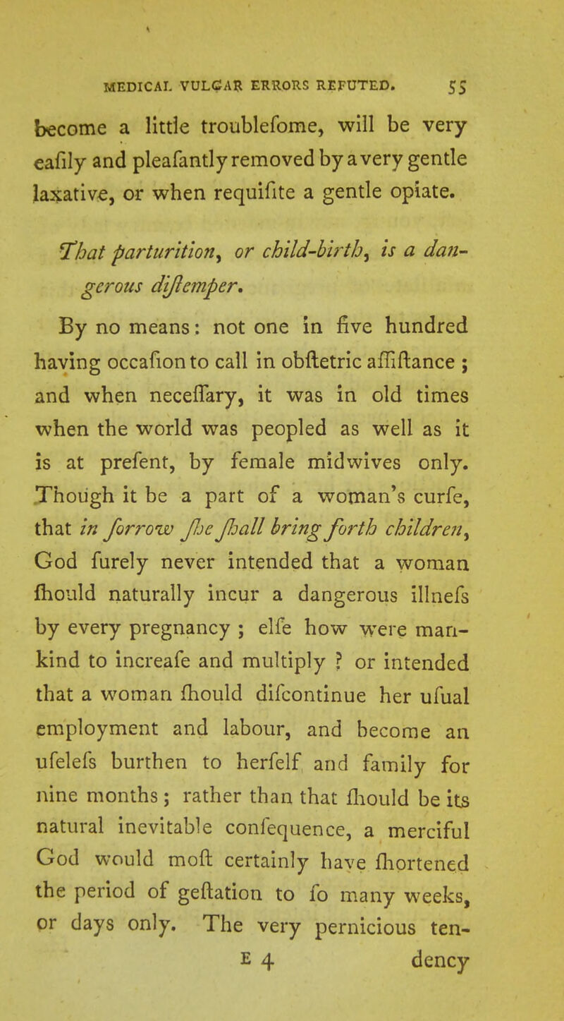 become a little troublefome, will be very eafily and pleafantly removed by a very gentle laxative, or when requifite a gentle opiate. That parturition, or child-birth, is a dan- gerous diftemper. By no means: not one in five hundred having occafionto call in obftetric afliftance ; and when neceflary, it was in old times when the world was peopled as well as it is at prefent, by female midwives only. Though it be a part of a woman's curfe, that in forrow JJjc Jloall bring forth children, God furely never intended that a woman mould naturally incur a dangerous illnefs by every pregnancy ; elfe how were man- kind to increafe and multiply ? or intended that a woman mould difcontinue her ufual employment and labour, and become an ufelefs burthen to herfelf and family for nine months ; rather than that fhould be its natural inevitable conlequence, a merciful God would moft certainly have fhortened the period of geftation to fo many weeks, or days only. The very pernicious ten- E 4 dency