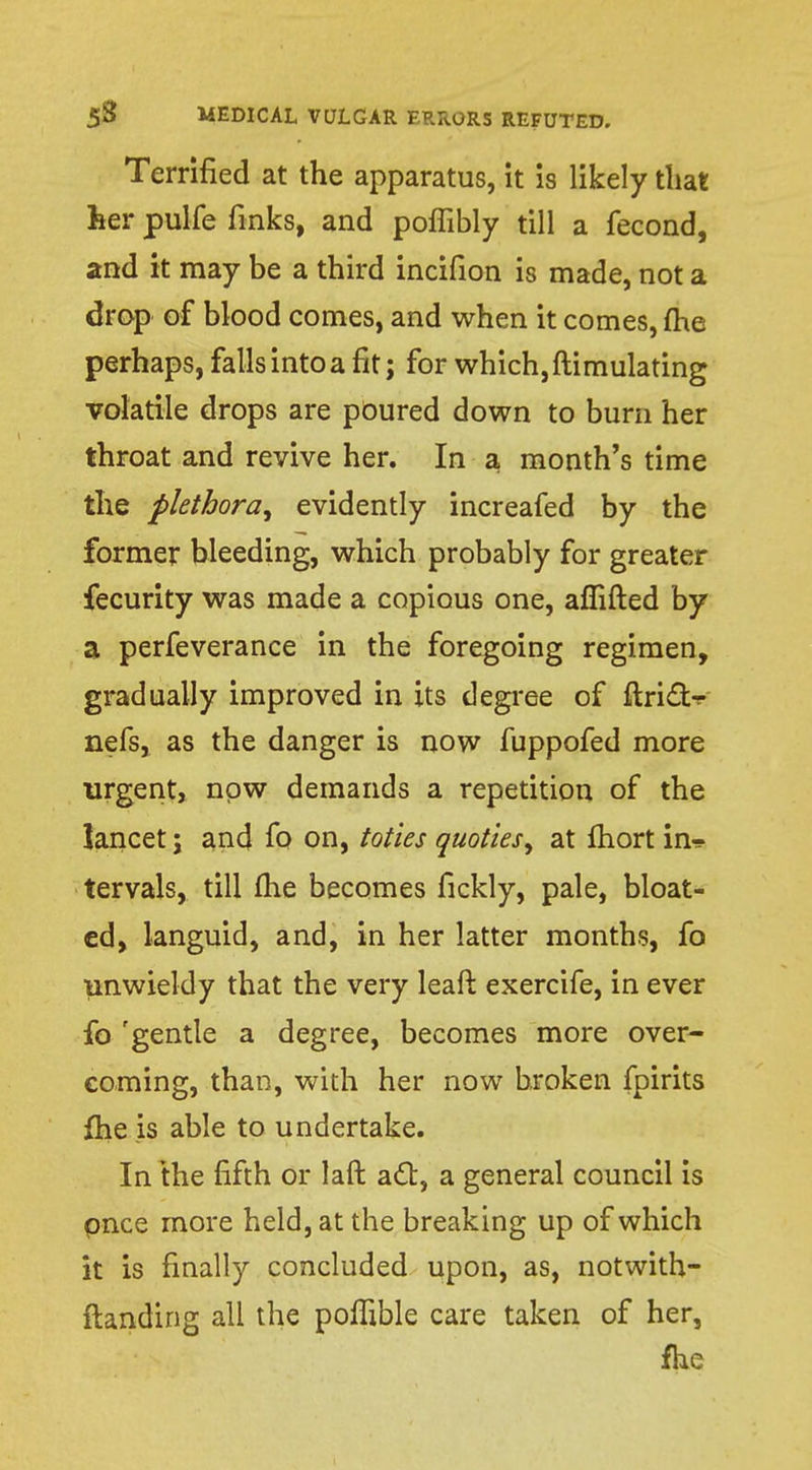 Terrified at the apparatus, it is likely that feer pulfe finks, and poflibly till a fecond, and it may be a third incifion is made, not a drop of blood comes, and when it comes, me perhaps, falls into a fit; for which, ftimulating volatile drops are poured down to burn her throat and revive her. In a month's time the plethora, evidently increafed by the former bleeding, which probably for greater fecurity was made a copious one, aflifted by a perfeverance in the foregoing regimen, gradually improved in its degree of ftricT> nefs, as the danger is now fuppofed more urgent, now demands a repetition of the lancet ; and fo on, toties quoties, at fhort in-? tervals, till fhe becomes fickly, pale, bloat- ed, languid, and, in her latter months, fo unwieldy that the very leaft exercife, in ever fo 'gentle a degree, becomes more over- coming, than, with her now broken fpirits fhe is able to undertake. In the fifth or laft act, a general council is pnce more held, at the breaking up of which it is finally concluded upon, as, notwith- standing all the poffible care taken of her, fhe