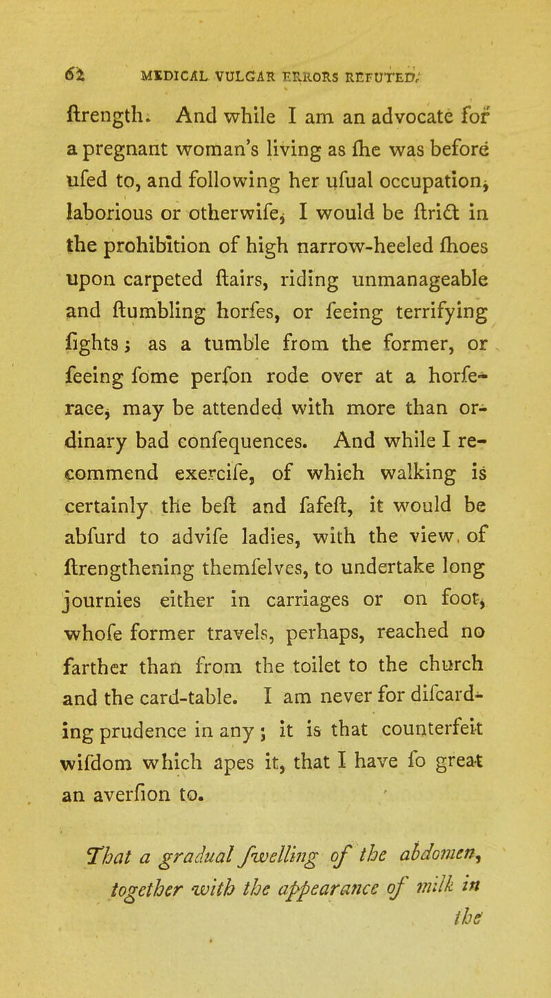 ftrength. And while I am an advocate for a pregnant woman's living as flic was before ufed to, and following her ufual occupation^ laborious or otherwifej I would be ftridt in the prohibition of high narrow-heeled fhoes upon carpeted flairs, riding unmanageable and (tumbling horfes, or feeing terrifying fights j as a tumble from the former, or feeing fome perfon rode over at a horfe- racej may be attended with more than or- dinary bad confequences. And while I re- commend exercife, of which walking is certainly the beft and fafeft, it would be abfurd to advife ladies, with the view, of ftrengthening themfelves, to undertake long journies either in carriages or on foot* whofe former travels, perhaps, reached no farther than from the toilet to the church and the card-table. I am never for difcard^- ing prudence in any ; it is that counterfeit wifdom which apes it, that I have fo great an averfion to. That a gradual /welling of the abdomen^ together with the appearance of milk in ihi