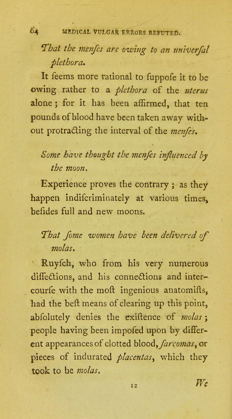 'That the menfes are owing to an tiniverfat plethora* It feems more rational to fuppofe it to be owing rather to a plethora of the uterus alone ; for it has been affirmed, that ten pounds of blood have been taken away with- out protracting the interval of the menfes. Some have thought the menfes influenced by the moon. Experience proves the contrary ; as they happen indifcriminately at various times, befides full and new moons. That fome women have been delivered of molas. Ruyfch, who from his very numerous diffections, and his connections and inter- courfe with the moft ingenious anatomifts, had the beft means of clearing up this point, abfolutely denies the exiftence of molas ; people having been impofed upon by differ- ent appearances of clotted blood, farco?nasf or pieces of indurated placentas^ which they took to be molas. Wc