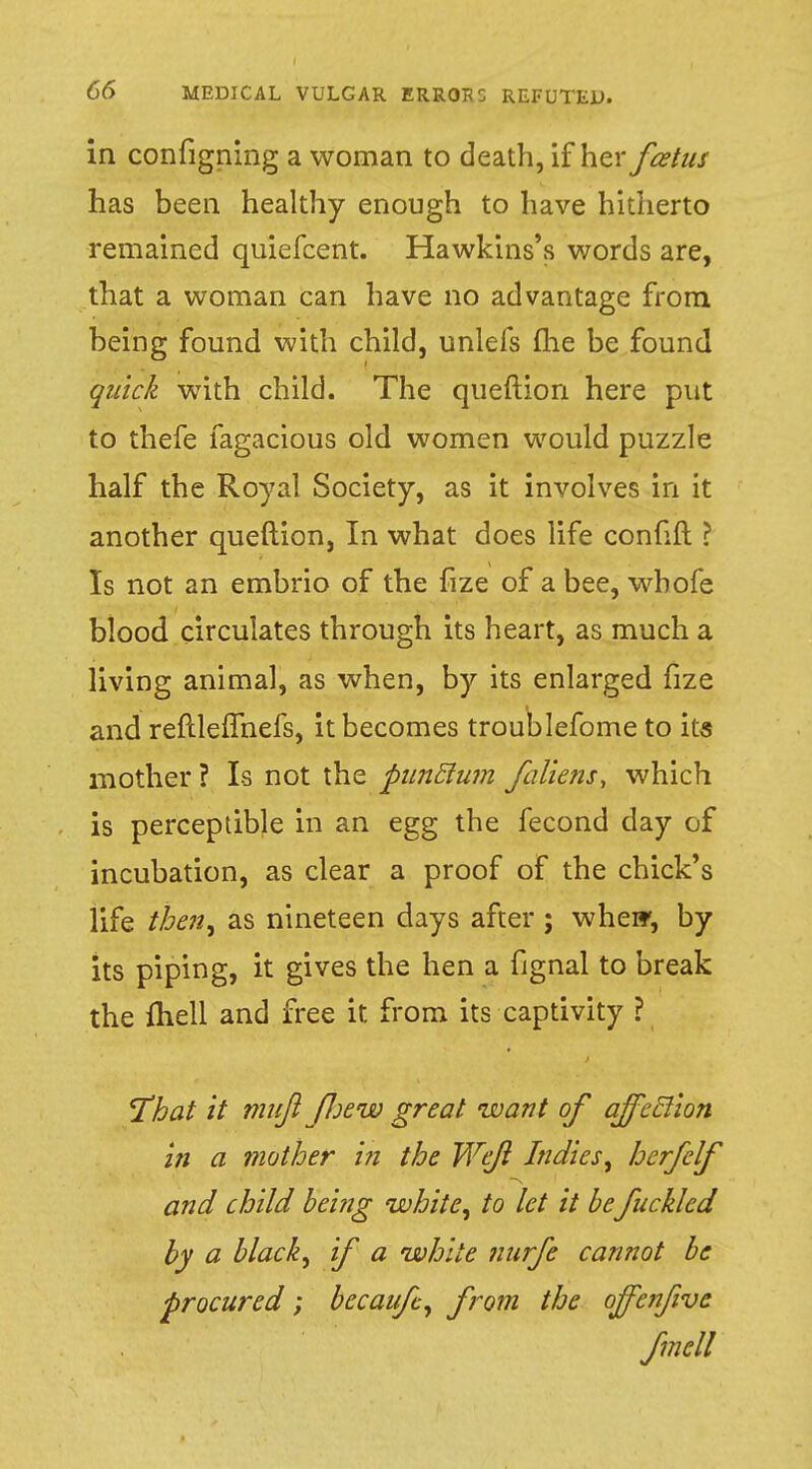 in configning a woman to death, if \\zx fcetus has been healthy enough to have hitherto remained quiefcent. Hawkins's words are, that a woman can have no advantage from being found with child, unlefs (he be found quick with child. The queftion here put to thefe fagacious old women would puzzle half the Royal Society, as it involves in it another queftion, In what does life confift ? Is not an embrio of the fize of a bee, wbofe blood circulates through its heart, as much a living animal, as when, by its enlarged fize and reftlefmefs, it becomes troublefome to its mother ? Is not the pnnclum fallens, which is perceptible in an egg the fecond day of incubation, as clear a proof of the chick's life then, as nineteen days after; whew, by its piping, it gives the hen a fignal to break the fhell and free it from its captivity ? That it mnjl fJjew great want of affeclion in a mother in the Wefl Indies, herfclf and child being white, to let it be fncklcd by a black, if a white nurfe cannot be •procured; becaufc, from the offe?7five fmcll