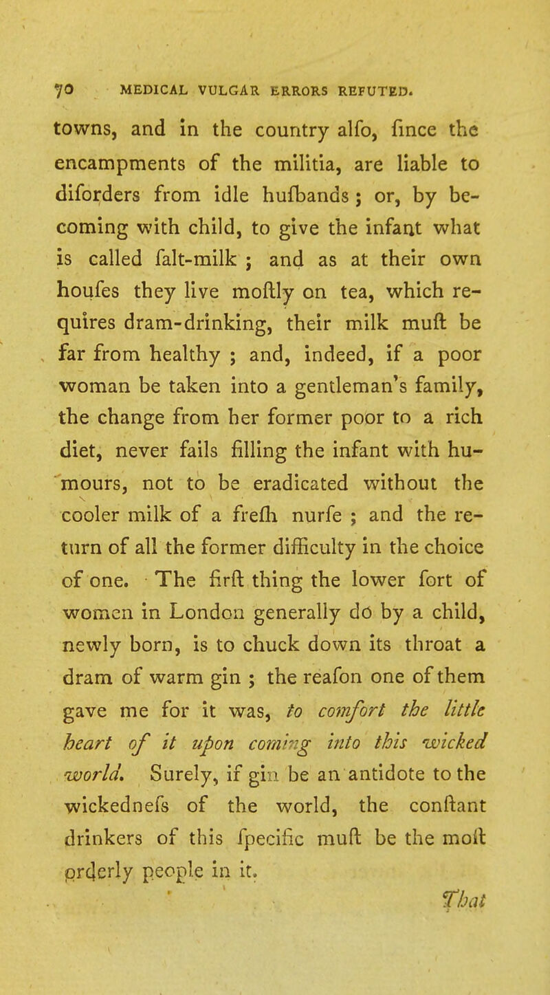 towns, and in the country alfo, fince the encampments of the militia, are liable to diforders from idle hufbands ; or, by be- coming with child, to give the infant what is called falt-milk ; and as at their own houfes they live moftly on tea, which re- quires dram-drinking, their milk muft be far from healthy ; and, indeed, if a poor woman be taken into a gentleman's family, the change from her former poor to a rich diet, never fails rilling the infant with hu- mours, not to be eradicated without the cooler milk of a frefli nurfe ; and the re- turn of all the former difficulty in the choice of one. The firft thing the lower fort of women in London generally do by a child, newly born, is to chuck down its throat a dram of warm gin ; the reafon one of them gave me for it was, to comfort the little heart of it upon coming into this wicked world. Surely, if gin be an antidote to the wickednefs of the world, the conftant drinkers of this fpecific muft be the molt prcjerly people in it. That