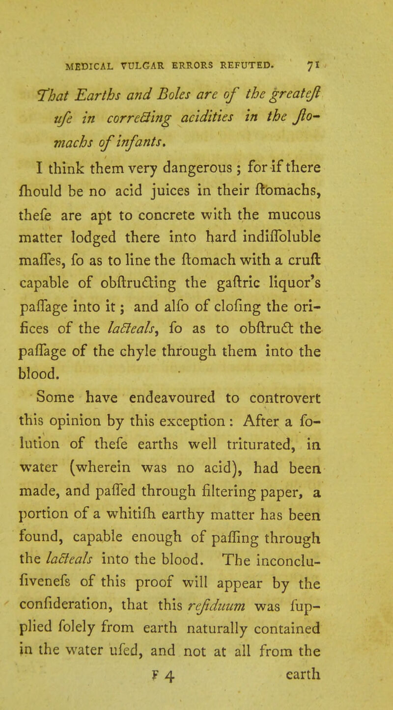 That Earths and Boles are of the greateft ufe in correcting acidities in the JIo- machs of infants. I think them very dangerous; for-if there fhould be no acid juices in their ftbmachs, thefe are apt to concrete with the raucous matter lodged there into hard indhToluble mafTes, fo as to line the ftomach with a cruft capable of obftructing the gaftric liquor's pafTage into it; and alfo of clofing the ori- fices of the lacleals, fo as to obftruct the pafTage of the chyle through them into the blood. Some have endeavoured to controvert this opinion by this exception : After a fo- Union of thefe earths well triturated, in wrater (wherein was no acid), had been made, and paffed through filtering paper, a portion of a whitifh earthy matter has been found, capable enough of paffing through the la&eals into the blood. The inconclu- fivenefs of this proof will appear by the confideration, that this refiduum was fup- plied folely from earth naturally contained in the water ufed, and not at all from the F 4 earth