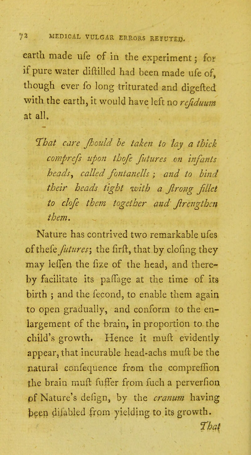 earth made ufe of in the experiment; fo> if pure water diftilled had been made ufe of, though ever fo long triturated and digefted with the earth, it would have left no refiduum at all. That care Jhould be taken to lay a thick comprefs upon thofe futures on infants heads, called fonianells ; and to bind their heads tight with a flro?ig f ilet to clofe them together and frcngthen them. Nature has contrived two remarkable ufes of thefe futures', the firft, that by clofmg they may letjen the fize of the head, and there- by facilitate its pafTage at the time of its birth ; and the fecond, to enable them again to open gradually, and conform to the en- largement of the brain, in proportion to the child's growth. Hence it muft evidently appear, that incurable head-achs muft be the natural confequence from the compreffion the brain muft fuffer from fuch a perverfion pf Nature's defign, by the cranum having keen difabled from yielding to its growth.