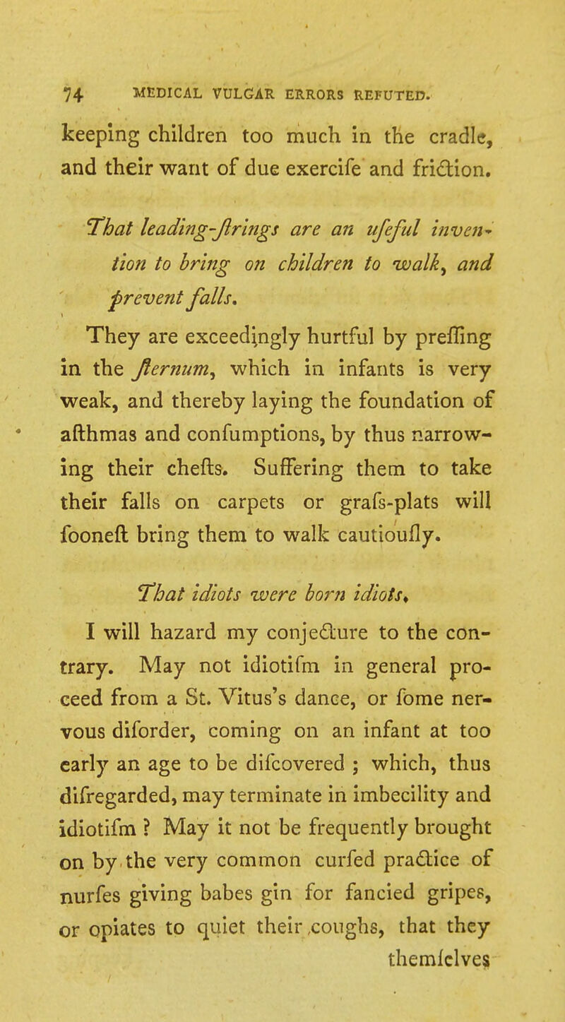 keeping children too much in the cradle, and their want of due exercife and fri&ion. 'That leading-firings are an ufeful inven- tion to bring on children to walk, and prevent falls. They are exceedingly hurtful by prefling in the Jlernum, which in infants is very weak, and thereby laying the foundation of afthmas and confumptions, by thus narrow- ing their chefts. Suffering them to take their falls on carpets or grafs-plats will fooneft bring them to walk cauttoufly. That idiots were born idiots, I will hazard my conjecture to the con- trary. May not idiotifm in general pro- ceed from a St. Vitus's dance, or fome ner- vous diforder, coming on an infant at too early an age to be difcovered ; which, thus difregarded, may terminate in imbecility and idiotifm ? May it not be frequently brought on by the very common curfed practice of nurfes giving babes gin for fancied gripes, or opiates to quiet their .coughs, that they themlclves