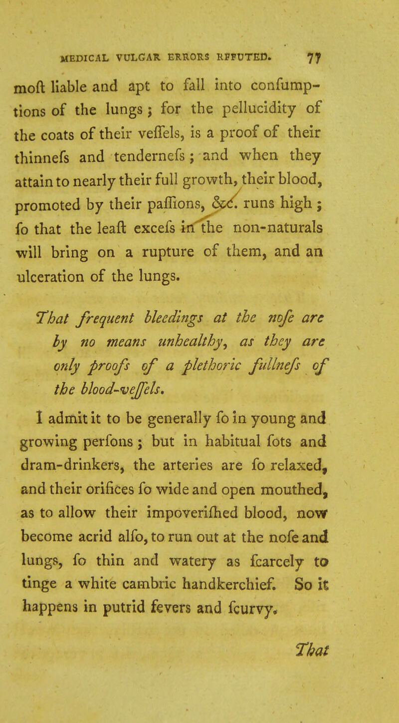 mod liable and apt to fall into confump- tions of the lungs ; for the pellucidity of the coats of their veffels, is a proof of their thinnefs and tendernefs; and when they attain to nearly their full growth, their blood, promoted by their paffions, runs high; fo that the leaft excefs in the non-naturals will bring on a rupture of them, and an ulceration of the lungs. That frequent bleedings at the nofe are by no means unhealthy^ as they are only proofs of a plethoric fullnefs of the blood-vejjels. 1 admit it to be generally fo in young and growing perfons; but in habitual fots and dram-drinkers, the arteries are fo relaxed, and their orifices fo wide and open mouthed, as to allow their impoverifhed blood, now become acrid alfo, to run out at the nofe and lungs, fo thin and watery as fcarcely to tinge a white cambric handkerchief. So it happens in putrid fevers and fcurvy. That