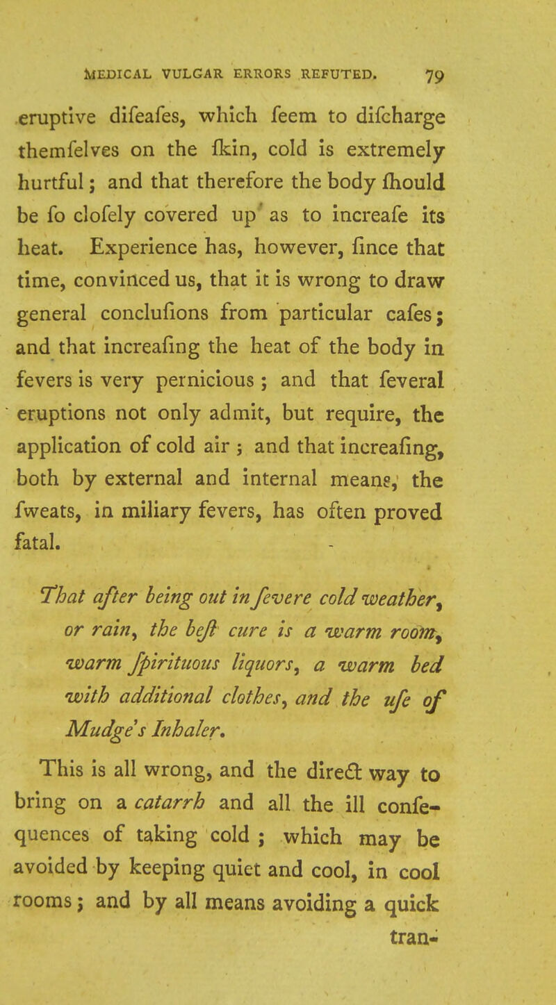 eruptive difeafes, which feem to difcharge themfelves on the fkin, cold is extremely- hurtful ; and that therefore the body fhould be fo clofely covered up* as to increafe its heat. Experience has, however, fince that time, convinced us, that it is wrong to draw general conclulions from particular cafes; and that increaiing the heat of the body in fevers is very pernicious; and that feveral eruptions not only admit, but require, the application of cold air ; and that increasing, both by external and internal meang, the fweats, in miliary fevers, has often proved fatal. That after being out in fevere cold weather or rain, the bejl cure is a warm room, warm Jpirituous liquors^ a warm bed with additional clothes^ and the ufe of Mudge's Inhaler, This is all wrong, and the direct way to bring on a catarrh and all the ill confe- quences of taking cold ; which may be avoided by keeping quiet and cool, in cool rooms; and by all means avoiding a quick tran-