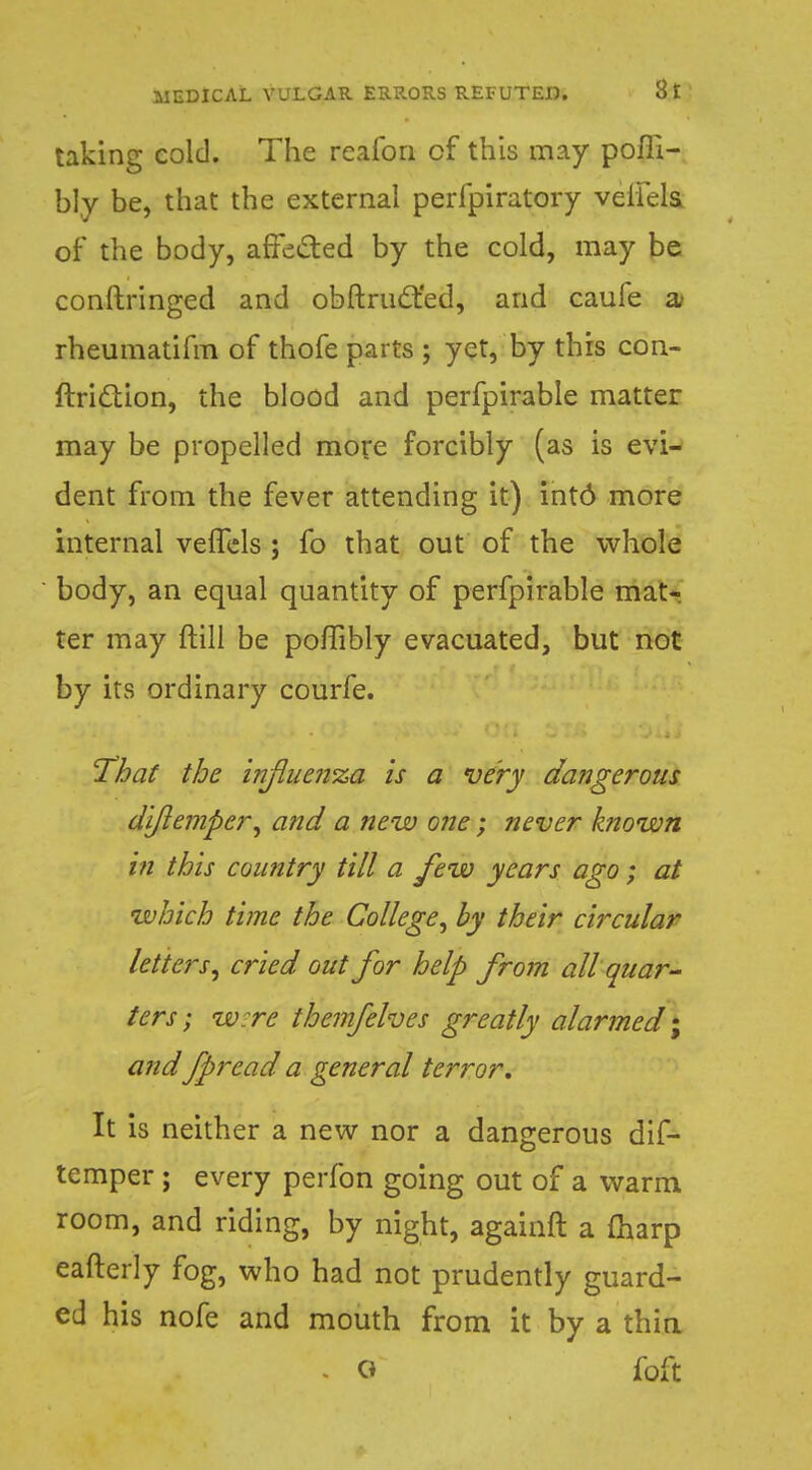 taking cold. The reafon cf this may pofli- bl.y be, that the external perfpiratory veiiels. of the body, affected by the cold, may be conftringed and obftruct'ed, and caufe 2L rheumatifm of thofe parts ; yet, by this con- ftriction, the blood and perfpirable matter may be propelled more forcibly (as is evi- dent from the fever attending it) int6 more internal vefTels ; fo that out of the whole body, an equal quantity of perfpirable mat- ter may ftill be poflibly evacuated, but not by its ordinary courfe. That the influenza is a very dangerous dijiemper^ and a new one; never known in this country till a few years ago; at which time the College, by their circular letters, cried out for help from all quar- ters ; w:re themfelves greatly alarmed; and fprcad a general terror. It is neither a new nor a dangerous dif- tcmper ; every perfon going out of a warm room, and riding, by night, againft a (harp eafterly fog, who had not prudently guard- ed his nofe and mouth from it by a thin - O foft