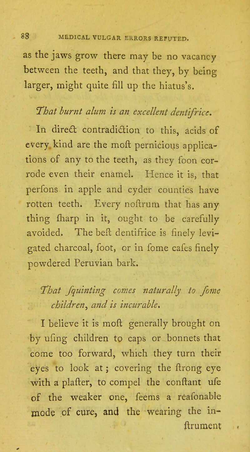 as the jaws grow there may be no vacancy between the teeth, and that they, by being larger, might quite fill up the hiatus's. That burnt alum is an excellent dentifrice. In direct contradiction to this, acids of every, kind are the moft pernicious applica- tions of any to the teeth, as they foon cor- rode even their enamel. Hence it is, that perfons in apple and cyder counties have rotten teeth. Every noftrum that has any thing fharp in it, ought to be carefully avoided. The bell dentifrice is finely levi- gated charcoal, foot, or in fome cafes finely powdered Peruvian bark. That fquinting comes naturally to fome children, and is incurable, I believe it is moft generally brought on by ufing children to caps or bonnets that come too forward, which they turn their eyes to look at; covering the ftrong eye with a plafter, to compel the conftant ufe of the weaker one, feems a reafonable mode of cure, and the wearing the in- ftrument