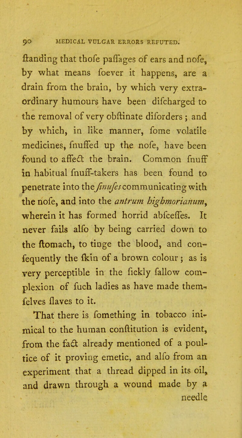 ftanding that thofe paffages of ears and nofe, by what means foever it happens, are a drain from the brain, by which very extra- ordinary humours have been difcharged to the removal of very obftinate diforders ; and by which, in like manner, fome volatile medicines, fhufFed up the nofe, have been found to affect the brain. Common fnuff in habitual fnuff-takers has been found to penetrate into the finufescommunicating with the nofe, and into the antrum highmorianum, wherein it has formed horrid abfcefles. It never fails alfo by being carried down to the ftomach, to tinge the blood, and con- fequently the fkin of a brown colour; as is very perceptible in the fickly fallow com- plexion of fuch ladies as have made them-, felves flaves to it. That there is fomething in tobacco ini- mical to the human conftitution is evident, from the fact already mentioned of a poul- tice of it proving emetic, and alfo from an experiment that a thread dipped in its oil, and drawn through a wound made by a needle