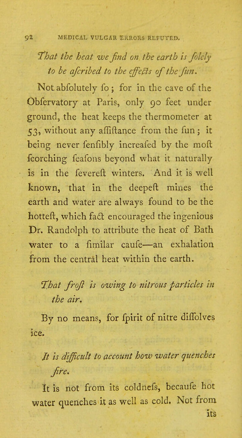 That the heat we fnd on the earth is folcly to be afcribed to the effects of the fun. Notabfolutely fo ; for in the cave of the Obfervatory at Paris, only 90 feet under ground, the heat keeps the thermometer at 53, without any affiftance from the fun; it being never fenfibly increafed by the raoft fcorching feafons beyond what it naturally is in the fevereft winters. And it is well known, that in the deepeft mines the earth and water are always found to be the hotteft, which fact encouraged the ingenious Dr. Randolph to attribute the heat of Bath water to a fimilar caufe—an exhalation from the central heat within the earth. T.hat frofl is owing to nitrous particles in the air. By no means, for fpirit of nitre diflblves ice. // is difficult to account how water quenches fre. It is not from its coldnefs, becaufe hot water quenches it as well as cold. Not from its