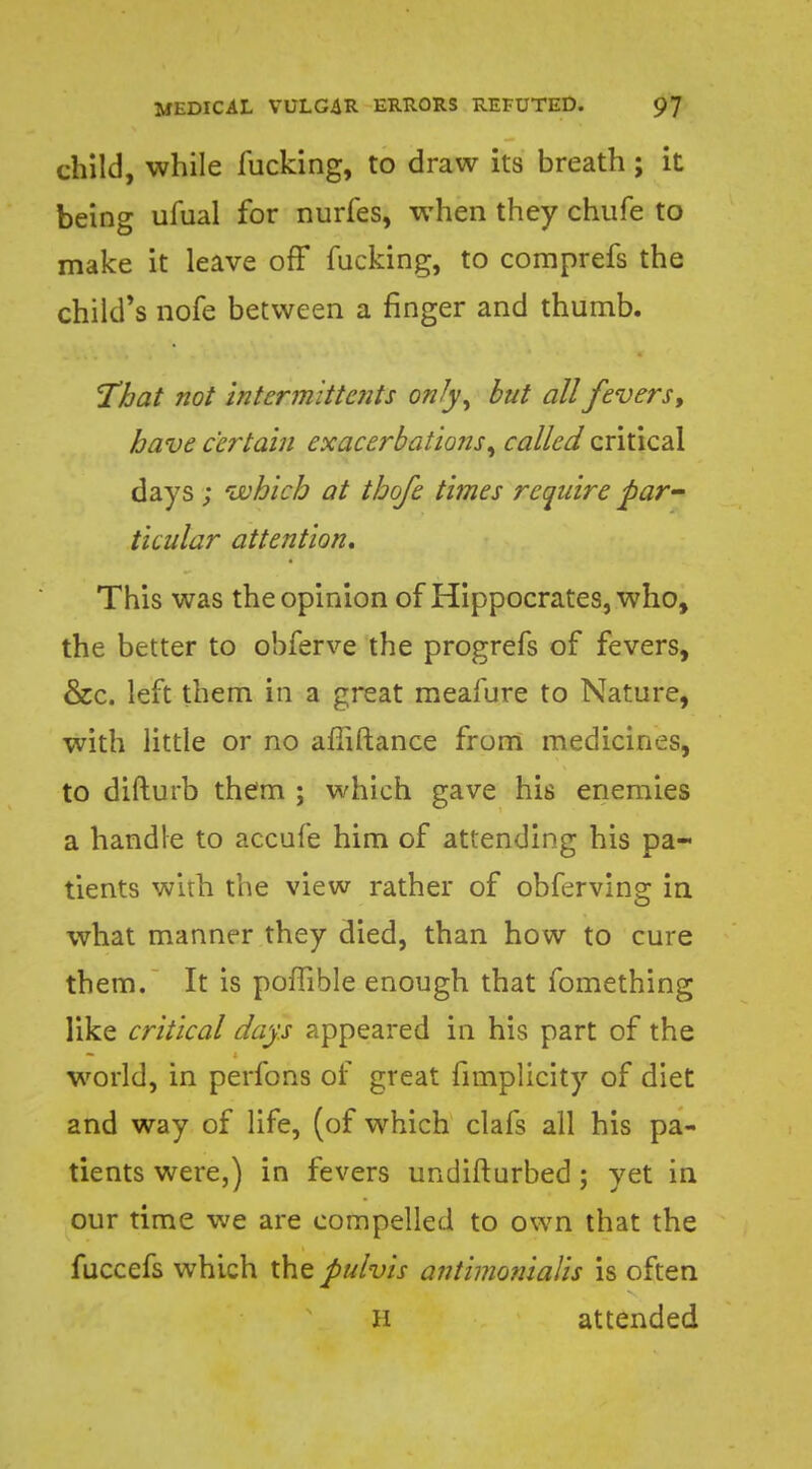 child, while fucking, to draw its breath; it being ufual for nurfes, when they chufe to make it leave off fucking, to comprefs the child's nofe between a finger and thumb. That not intermittcnts only, but all fevers y have certain exacerbations, called critical days ; which at thofe times require par ticular attention. This was the opinion of Hippocrates, who, the better to obferve the progrefs of fevers, &c. left them in a great meafure to Nature, with little or no afiiftance from medicines, to difturb them ; which gave his enemies a handle to accufe him of attending his pa- tients with the view rather of obferving in what manner they died, than how to cure them. It is poffible enough that fomething like critical days appeared in his part of the world, in perfons of great fimplicity of diet and way of life, (of which clafs all his pa- tients were,) in fevers undifturbed; yet in our time we are compelled to own that the fuccefs which the pulvis antimonialis is often H attended