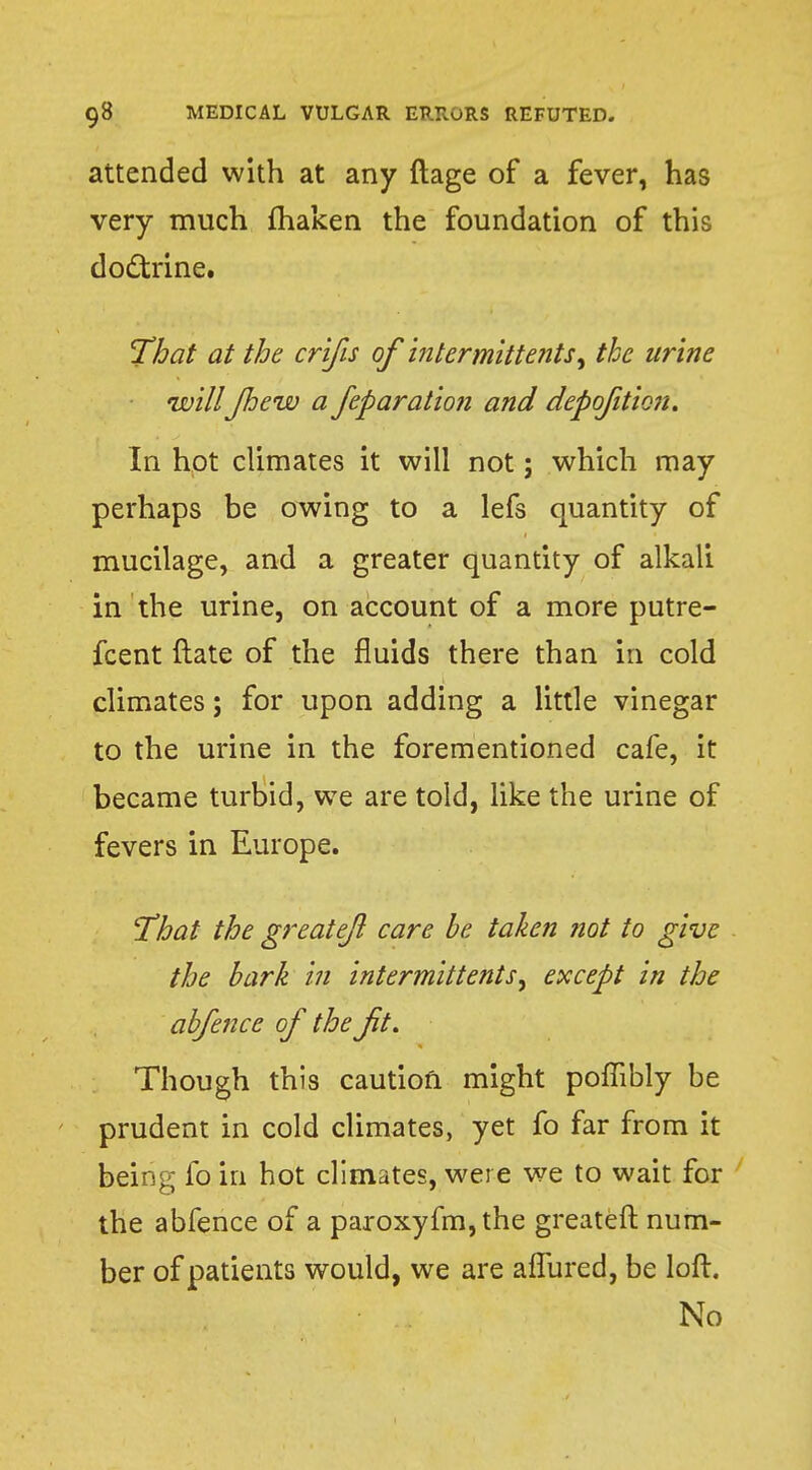 attended with at any ftage of a fever, has very much fhaken the foundation of this doctrine. That at the crifis of intermittent*) the urine willJhew a feparation and depoftio?t. In hot climates it will not; which may perhaps be owing to a lefs quantity of mucilage, and a greater quantity of alkali in the urine, on account of a more putre- fcent ftate of the fluids there than in cold climates; for upon adding a little vinegar to the urine in the forementioned cafe, it became turbid, we are told, like the urine of fevers in Europe. That the greatejl care be taken not to give the bark in intermittent except in the abfence of the ft. Though this caution might poffibly be prudent in cold climates, yet fo far from it being fo in hot climates, were we to wait for the abfence of a paroxyfm, the greateft num- ber of patients would, we are afTured, be loft. No