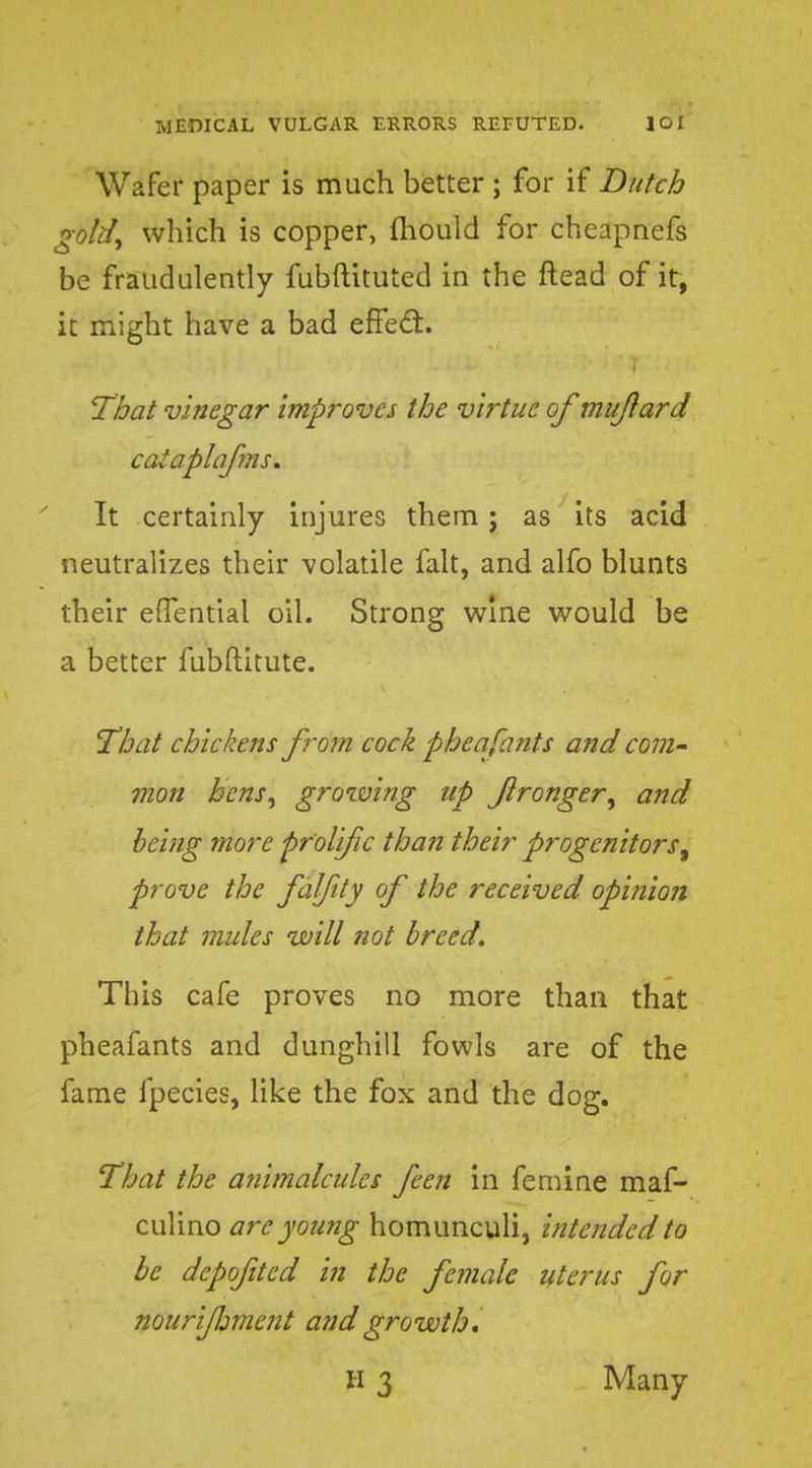 Wafer paper is much better ; for if Dutch gold, which is copper, mould for cheapnefs be fraudulently fubftituted in the ftead of it, it might have a bad effect. That vinegar improves the virtue of mujlard cataplafms. It certainly injures them; as its acid neutralizes their volatile fait, and alfo blunts their effential oil. Strong wine would be a better fubftitute. That chickens from cock pheafants and com~ mon hens, growing up flronger, and being more prolific than their progenitors, prove the falfity of the received opinion that mules will not breed. This cafe proves no more than that pheafants and dunghill fowls are of the fame fpecies, like the fox and the dog. That the animalcules feen in femine maf- culino arc yowig homunculi, intended to be dcpofited in the female uterus for nourifjmcnt and growth. H 3 Many