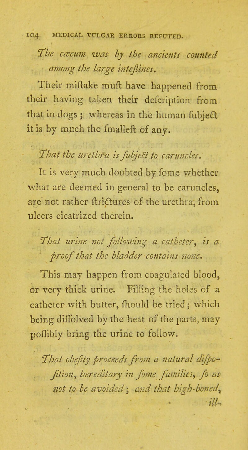 The caecum was by the ancients counted among the large intejlines. Their miftake muft have happened from their having taken their defcription from that in dogs ; whereas in the human fubjecl; it is by much the fmalleft of any. 'That the urethra is fubjett to caruncles. It is very much doubted by fome whether what are deemed in general to be caruncles, are not rather ftri<5tures of the urethra, from ulcers cicatrized therein. 'That urine not following a catheter, is a proof that the bladder contains none. This may happen from coagulated blood, or very thick urine. Filling the holes of a catheter with butter, mould be tried; which being diflblved by the heat of the parts, may poffibly bring the urine to follow. That obefty proceeds from a natural difpo- fition, hereditary in fome families^ fo as not to be avoided; and that high-boned^