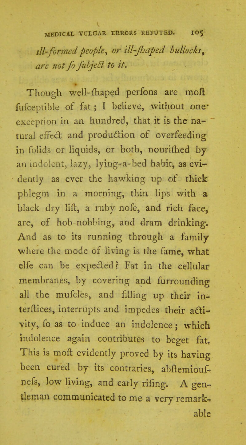 ill-formed people, or ill-Jljaped bullocks t are not fo fabjecl to it. Though well-fhaped perfons are moft fufceptible of fat; I believe, without one* exeepnon in an hundred, that it is the na- tural effect and production of overfeeding in folids or liquids, or both, nourished by an indolent, lazy, lying-a-bed habit, as evi- dently as ever the hawking up of thick phlegm in a morning, thin lips with a black dry lift, a ruby nofe, and rich face, are, of hob nobbing, and dram drinking. And as to its running through a family where the mode of living is the fame, what elfe can be expected ? Fat in the cellular membranes, by covering and furrounding all the mufcles, and filling up their in- terftices, interrupts and impedes their acti- vity, fo as to induce an indolence; which indolence again contributes to beget fat, This is moft evidently proved by its having been cured by its contraries, abftemiouf- nefs, low living, and early rifing. A gen^ tieman communicated to me a very remarks able