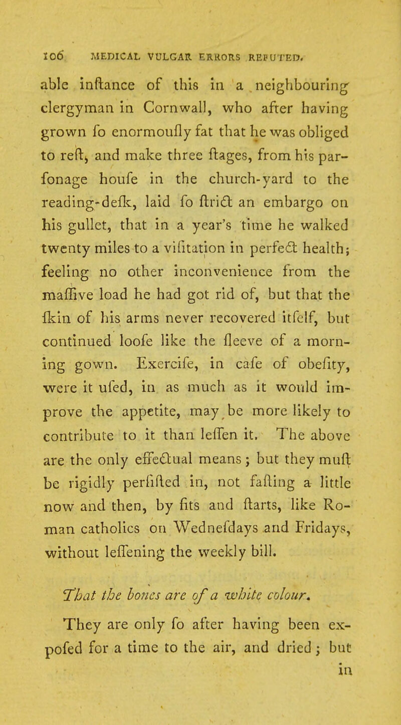 able inftance of this in a neighbouring clergyman in Cornwall, who after having grown fo enormoufly fat that he was obliged to reft> and make three ftages, from his par- fonage houfe in the church-yard to the reading-defk, laid fo ftricl: an embargo on his gullet, that in a year's time he walked twenty miles to a vifitation in perfect health; feeling no other inconvenience from the raaffive load he had got rid of, but that the Ikin of his arms never recovered itfelf, but continued loofe like the fleeve of a morn- ing gown. Exercife, in cafe of obefity, •were it ufed, in as much as it would im- prove the appetite, may be more likely to contribute to it than lelfen it. The above are the only effectual means; but they muft be rigidly perfifted in, not fading a little now and then, by fits and {tarts, like Ro- man catholics on Wednefdays and Fridays, without leffening the weekly bill. 'That the bones are of a white colour. They are only fo after having been ex- pofed for a time to the air, and dried; but in