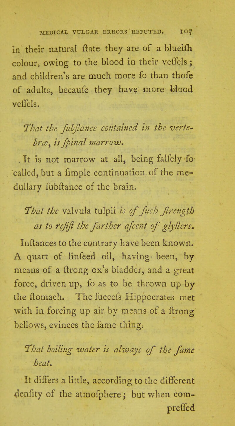 in their natural Irate they are of a blueifh colour, owing to the blood in their veiTels; and children's are much more fo than thofe of adults, becaufe they have more blood veiTels. That the fubflancc contained in the verte- bra, is fpinal marrow, . It is not marrow at all, being falfely fo called, but a fimple continuation of the me- dullary fubftance of the brain. That the valvula tulpii is of fucb Jlrength as to refijl the farther afcent of glyhlers. Inftances to the contrary have been known. A quart of linfeed oil, having- been, by means of a ftrong ox's bladder, and a great force, driven up, fo as to be thrown up by the ftomach. The fuccefs Hippocrates met with in forcing up air by means of a ftrong bellowTs, evinces the fame thing. That boiling water is always of the fame heat. It differs a little, according to the different denfity of the atmofphere; but when com- preiTed