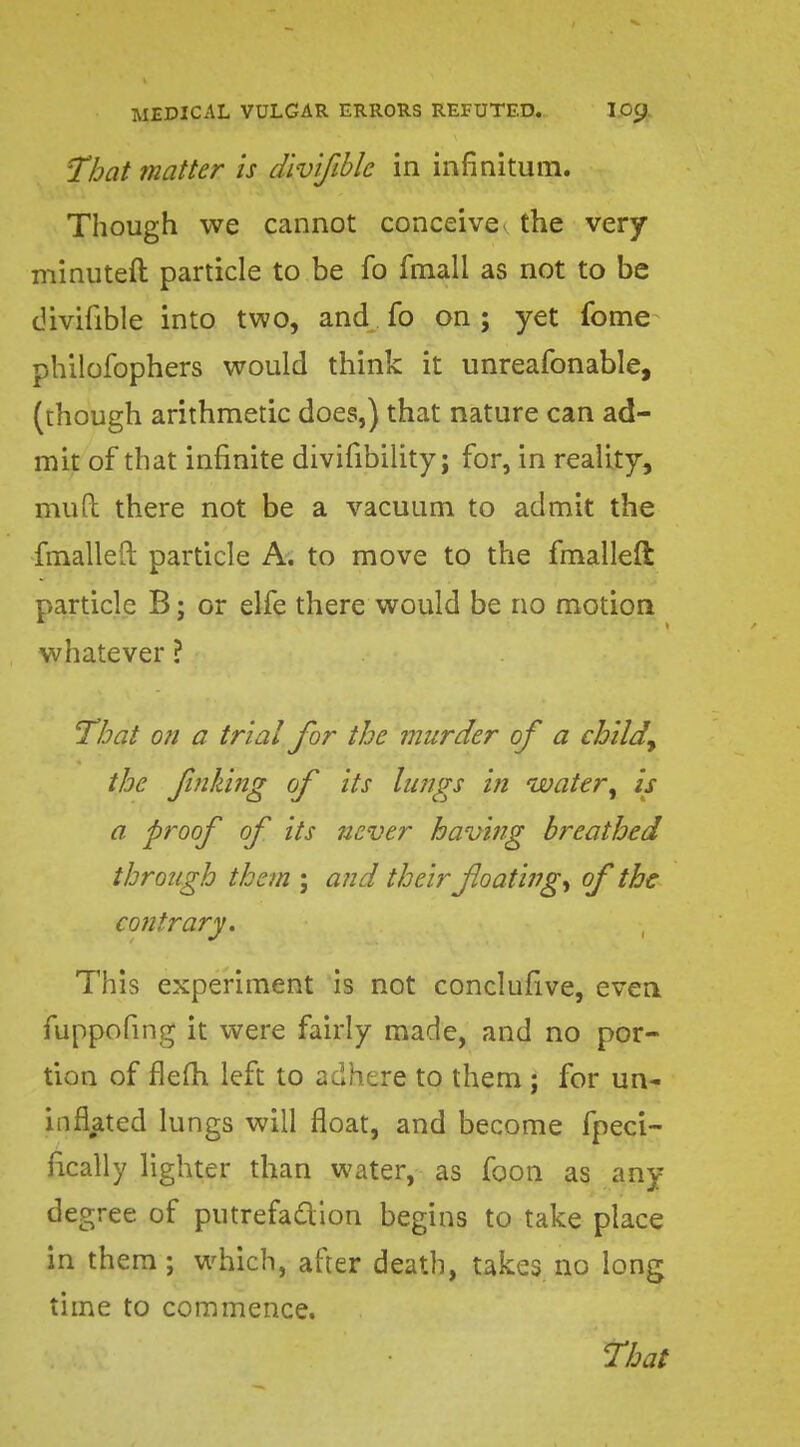 That matter is divifiblc in infinitum. Though we cannot conceive < the very minuteft particle to be fo fmall as not to be divifible into two, and fo on ; yet fome philofophers would think it unreafonable, (though arithmetic does,) that nature can ad- mit of that infinite divifibility; for, in reality, mud there not be a vacuum to admit the fmalleiL particle A. to move to the fmalleft particle B; or elfe there would be no motion whatever ? That on a trial for the murder of a child, the Jinking of its lungs in water, is a proof of its never having breathed through them ; and their floating^ of the contrary. This experiment is not conclusive, even fuppofing it were fairly made, and no por- tion of flefh left to adhere to them ; for un- inflated lungs will float, and become fpeci- fically lighter than water, as foon as any degree of putrefaction begins to take place in them; which, after death, takes no long time to commence.