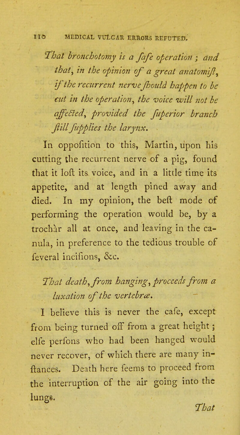 'Thai bronchotomy is a fafe operatic??; a?id that, in the opinion of a great anatomif, if the recurrent nerveJhould happen to be cut in the operation, the voice will not be affeEled, provided the fuperior branch fillfiipplies the larynx. In opposition to this, Martin, upon his cutting the recurrent nerve of a pig, found that it loft its voice, and in a little time its appetite, and at length pined away and died. In my opinion, the beft mode of performing the operation would be, by a trochar all at once, and leaving in the ca- nula, in preference to the tedious trouble of feveral incifions, &c. That death, from hanging, proceeds from a luxation of the vertebra. I believe this is never the cafe, except from being turned off from a great height; elfe perfons who had been hanged would never recover, of which there are many in- ftances. Death here feems to proceed from the interruption of the air going into the lung6.