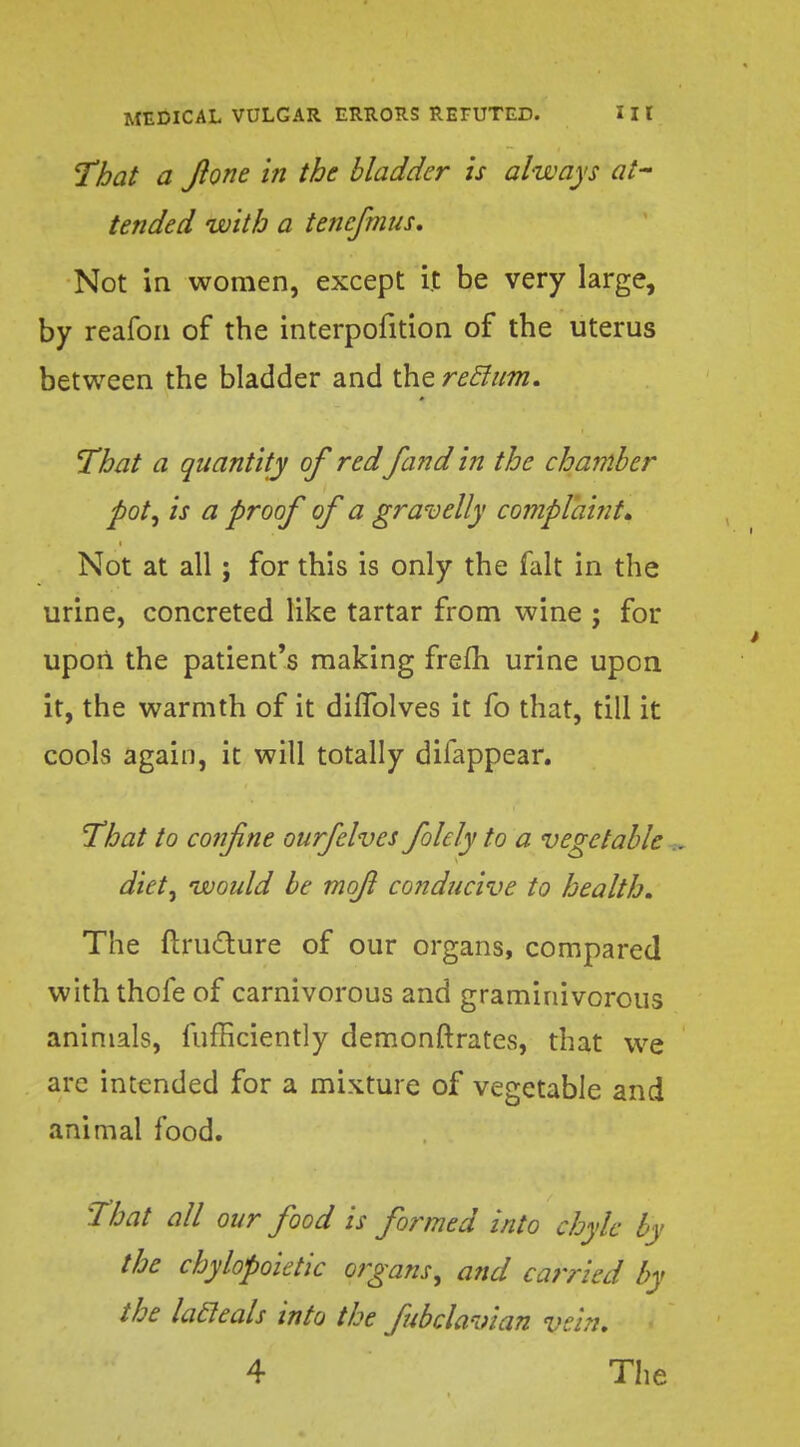 That a Jlone in the bladder is always at- tended with a tenefmus. Not in women, except it be very large, by reafon of the interpofition of the uterus between the bladder and the reclum. That a quantity of red fand in the chamber pot, is a proof of a gravelly complaint. Not at all; for this is only the fait in the urine, concreted like tartar from wine ; for upon the patient's making frefh urine upon it, the warmth of it diflblves it fo that, till it cools again, it will totally difappear. That to confine ourfelves folely to a vegetable .. diet, would be mofil conducive to health. The ftructure of our organs, compared with thofe of carnivorous and graminivorous animals, fufficiently demonstrates, that we are intended for a mixture of vegetable and animal food. That all our food is formed into chyle by the chylopoietic organs, and carried by the lacleals into the fubclavian vein. 4 The