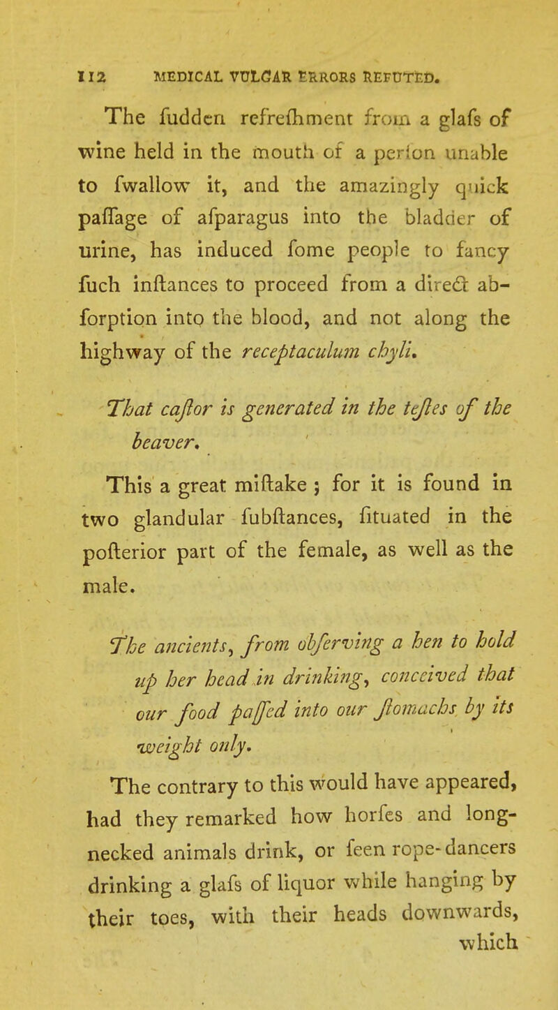 The fuddcn refrefhment from a glafs of wine held in the mouth of a perion unable to fwallow it, and the amazingly quick paffage of afparagus into the bladder of urine, has induced fome people to fancy fuch inftances to proceed from a direcl: ab- forption into the blood, and not along the highway of the receptaculum chyli. That caftor is generated in the tejles of the beaver. This a great miftake 5 for it is found in two glandular fubftances, fituated in the pofterior part of the female, as well as the male. The ancients, from obferving a hen to hold up her head in drinking, conceived that our food pa fed into our fomachs by Its 'weight only. The contrary to this would have appeared, had they remarked how horfes and long- necked animals drink, or feen rope-dancers drinking a glafs of liquor while hanging by their toes, with their heads downwards, which