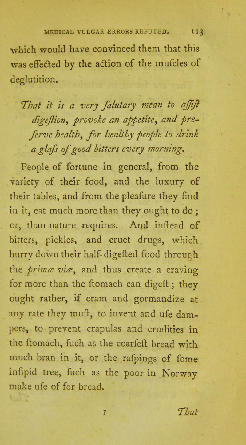 which would have convinced them that this was effected by the action of the mufcles of deglutition. That it is a very falutary mean to ajjijl digejlion, provoke an appetite, and pre- ferve health, for healthy people to drink a glafs of good bitters every morning. People of fortune in general, from the variety of their food, and the luxury of their tables, and from the pleafure they find in it, eat much more than they ought to do ; or, than nature requires. And inftead of bitters, pickles, and cruet drugs, which hurry down their half-digefted food through the primes vice, and thus create a craving for more than the flomach can digeft ; they ought rather, if cram and gormandize at any rate they muft, to invent and ufe dam- pers, to prevent crapulas and crudities in the ftomach, fuch as the coarfeft bread with much bran in it, or the rafpings of fome infipid tree, fuch as the poor in Norway make ufe of for bread.