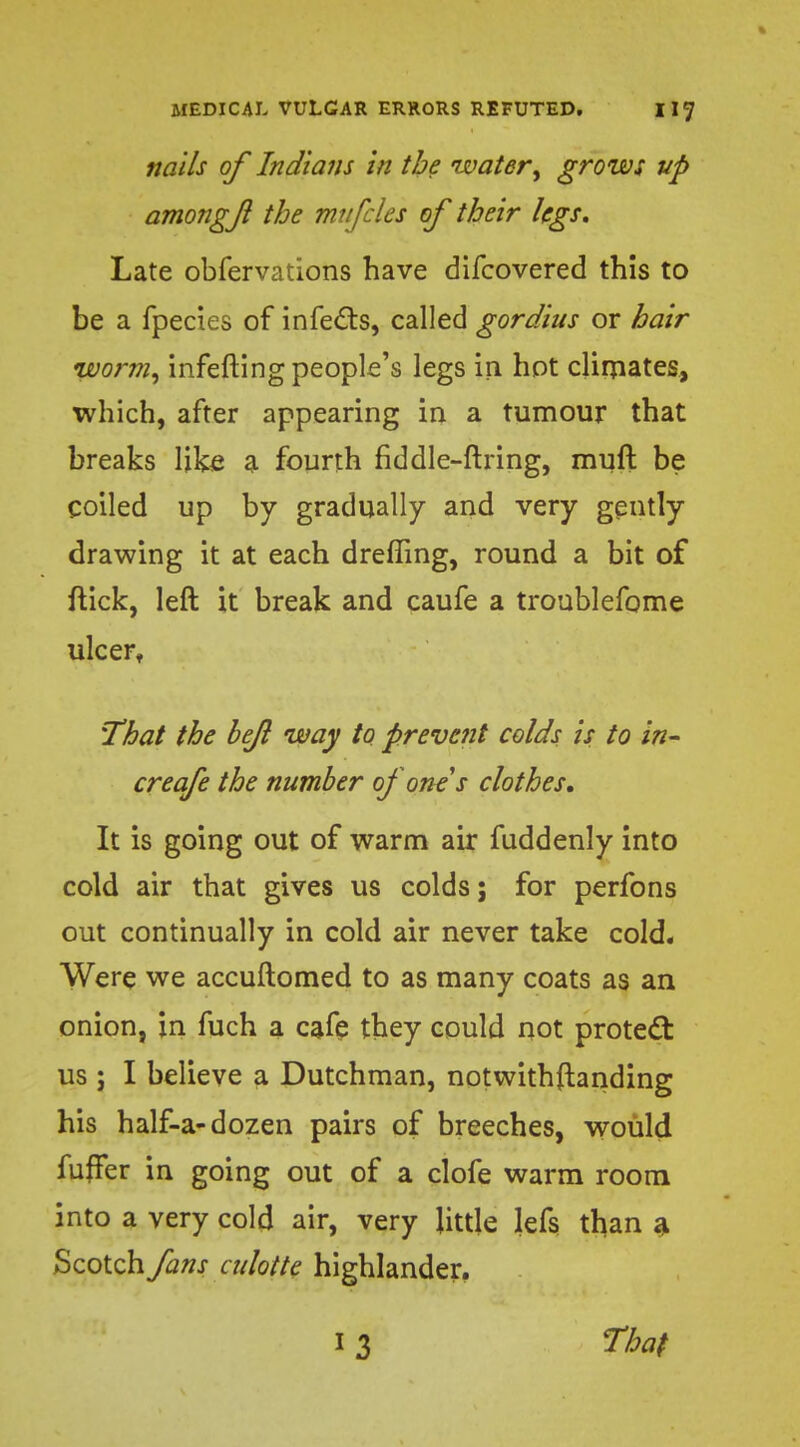 nails of Indians in the water, grows up amongf the mufcles of their legs. Late obfervations have difcovered this to be a fpecies of infects, called gordius or hair worm, infefting people's legs in hot climates, which, after appearing in a tumour that breaks like a fourth fiddle-firing, muft be coiled up by gradually and very gently drawing it at each dreffing, round a bit of flick, left it break and caufe a troublefome ulcer, 'That the bejl way to prevent colds is to in- creafe the number of one s clothes. It is going out of warm air fuddenly into cold air that gives us colds; for perfons out continually in cold air never take cold. Were we accuftomed to as many coats as an onion, in fuch a cafe they could not protect us j I believe a Dutchman, notwithftanding his half-a-dozen pairs of breeches, would fmTer in going out of a clofe warm room into a very cold air, very little lefs than a Scotch fans cidotte highlander.