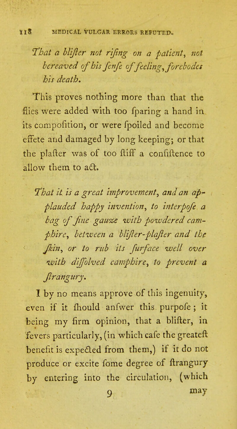 That a blijlcr not rifing on a patient, not bereaved of his fenfe offeeling, forebodes his death. This proves nothing more than that the flies were added with too fparing a hand in its compofition, or were fpoiled and become effete and damaged by long keeping; or that the plafter was of too ftiff a confidence to allow them to act. That it. is a great improvement, and an ap- plauded happy invention, to interpofe a bag of fne gauze with powdered cam- phire, between a blijler-plqfler and the Jkin, or to rub its furface well over with diffblved camphire, to prevent a flrangury, I by no means approve of this ingenuity, even if it mould anfwer this purpofe ; it being my firm opinion, that a blifter, in fevers particularly, (in which cafe the greateft benefit is expected from them,) if it do not produce or excite fome degree of flrangury by entering into the circulation, (which 9 may