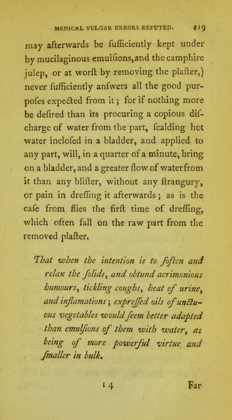 may afterwards be fufficiently kept under by mucilaginous emuifions,and the camphire julep, or at worft by removing the plafter,) never fufficiently anfwers all the good pur- pofes expected from it; for if nothing more be defired than its procuring a copious dis- charge of water from the part, fcalding hot water inclofed in a bladder, and applied to any part, will, in a quarter of a minute, bring on a bladder, and a greater flow of waterfrom it than any blifter, without any ftrangury, or pain in dreffing it afterwards; as is the cafe from flies the firft time of dreffing, which often fall on the raw part from the removed plafter. That when the intention is to /often and relax the folids, and obtund acrimonious humours; tickling coughs, heat of urine% and infamations; expreffed oils of uncJu- ous vegetables would feem better adapted than emulfions of them with water% as being of more powerful virtue and fmaller in bulk* 14 Far