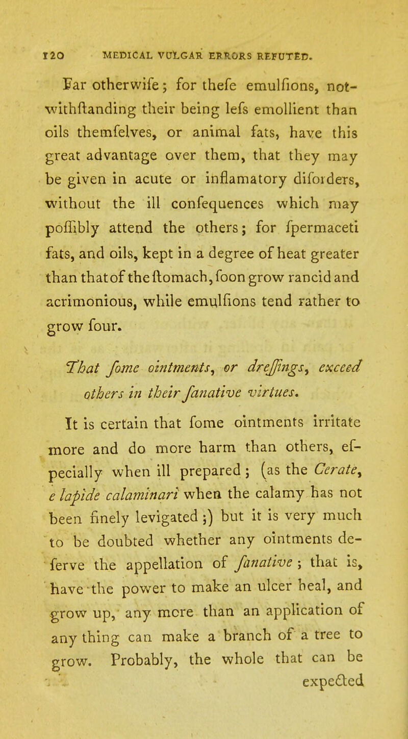 Far otherwife; for thefe emulfions, not- withstanding their being lefs emollient than oils themfelves, or animal fats, have this great advantage over them, that they may- be given in acute or inflamatory difoiders, without the ill confequences which may pofljbly attend the others; for fpermaceti fats, and oils, kept in a degree of heat greater than that of theitomach,foon grow rancid and acrimonious, while emulfions tend rather to grow four. That fome ointments, or drejjings, exceed others in their fanative virtues. It is certain that fome ointments irritate more and do more harm than others, ef- pecially when ill prepared; (as the Cerate', e lapide calam'inari whea the calamy has not been finely levigated ;) but it is very much to be doubted whether any ointments de- ferve the appellation of fanative ; that is, have the power to make an ulcer heal, and grow up, any mere than an application of any thing can make a branch of a tree to grow. Probably, the whole that can be expected