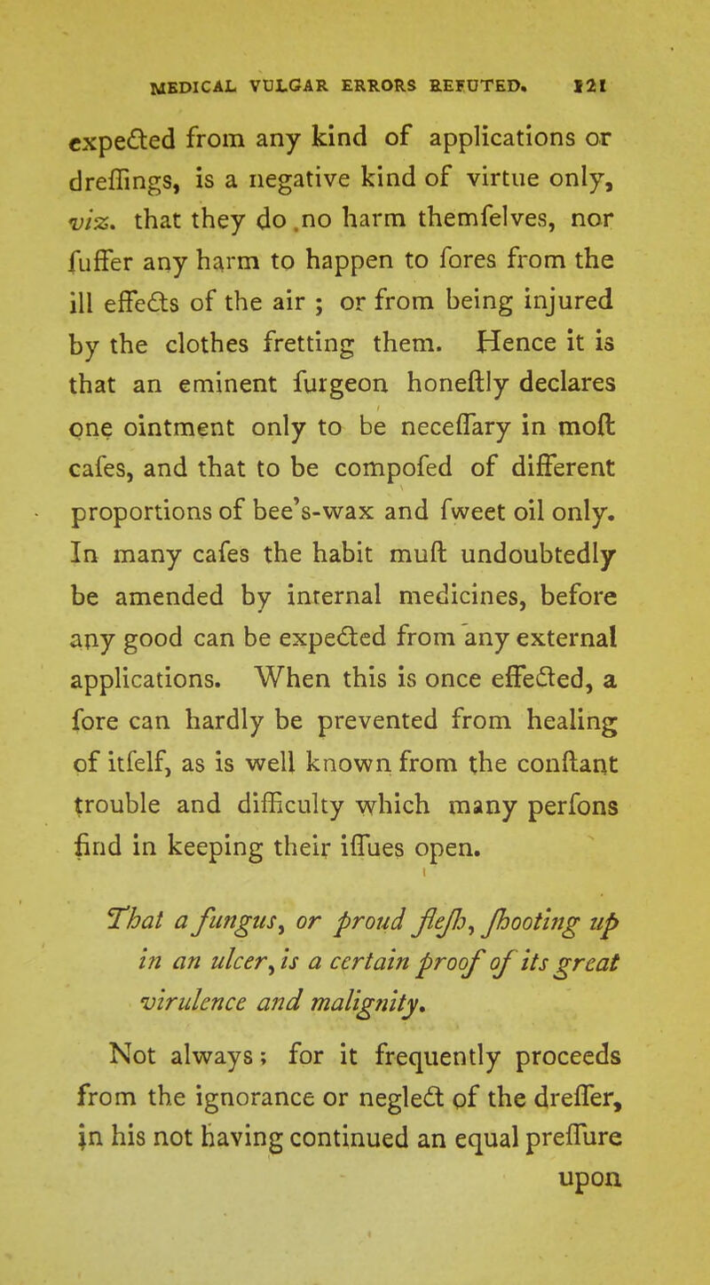 expected from any kind of applications or dreflings, is a negative kind of virtue only, viz. that they do ,no harm themfelves, nor fuffer any harm to happen to fores from the ill effects of the air ; or from being injured by the clothes fretting them. Hence it is that an eminent furgeon honeftly declares one ointment only to be neceffary in moft cafes, and that to be compofed of different proportions of bee's-wax and fweet oil only. In many cafes the habit muft undoubtedly be amended by internal medicines, before any good can be expected from any external applications. When this is once effected, a fore can hardly be prevented from healing of itfelf, as is well known from the conftant trouble and difficulty which many perfons find in keeping their iffues open. i That a fungus, or proud fleflo, fhooting up in an ulcer, is a certain proof of its great virulence and malignity. Not always; for it frequently proceeds from the ignorance or neglect of the dreffer, }n his not having continued an equal preffure upon